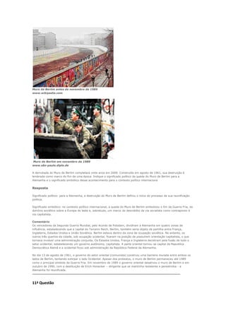 Muro de Berlim antes de novembro de 1989
www.wikipedia.com




Muro de Berlim em novembro de 1989
www.são-paulo.diplo.de

A derrubada do Muro de Berlim completará vinte anos em 2009. Construído em agosto de 1961, sua destruição é
lembrada como marco do fim de uma época. Indique o significado político da queda do Muro de Berlim para a
Alemanha e o significado simbólico desse acontecimento para o contexto político internaciona


Resposta

Significado político: para a Alemanha, a destruição do Muro de Berlim definiu o início do processo de sua reunificação
política.

Significado simbólico: no contexto político internacional, a queda do Muro de Berlim simbolizou o fim da Guerra Fria, do
domínio soviético sobre a Europa do leste e, sobretudo, um marco do descrédito da via socialista como contraponto à
via capitalista.

Comentário
Os vencedores da Segunda Guerra Mundial, pelo Acordo de Potsdam, dividiram a Alemanha em quatro zonas de
influência, estabelecendo que a capital do Terceiro Reich, Berlim, também seria objeto de partilha entre França,
Inglaterra, Estados Unidos e União Soviética. Berlim estava dentro da zona de ocupação soviética. No entanto, os
outros três quartos da cidade, sob ocupação ocidental, ficaram na posição de possuírem orientação capitalista, o que
tornava inviável uma administração conjunta. Os Estados Unidos, França e Inglaterra decidiram pela fusão de todo o
setor ocidental, estabelecendo um governo autônomo, capitalista. A parte oriental tornou-se capital da Republica
Democrática Alemã e a ocidental ficou sob administração da República Federal da Alemanha.

No dia 13 de agosto de 1961, o governo do setor oriental (comunista) construiu uma barreira murada entre ambos os
lados de Berlim, tentando extirpar o lado Ocidental. Apesar dos protestos, o muro de Berlim permaneceu até 1989
como o principal símbolo da Guerra Fria. Em novembro de 1989 o governo oriental desativou o muro de Berlim e em
outubro de 1990, com a destituição de Erich Honecker – dirigente que se mantinha resistente a perestroika - a
Alemanha foi reunificada.
---------------------------------------------------------------------------------------------------------------------------------------------------------------


11ª Questão
 