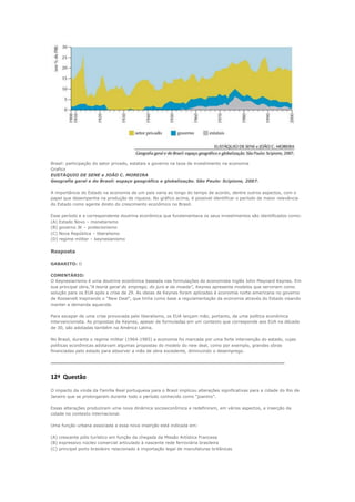 Brasil: participação do setor privado, estatais e governo na taxa de investimento na economia
Grafico
EUSTÁQUIO DE SENE e JOÃO C. MOREIRA
Geografia geral e do Brasil: espaço geográfico e globalização. São Paulo: Scipione, 2007.

A importância do Estado na economia de um país varia ao longo do tempo de acordo, dentre outros aspectos, com o
papel que desempenha na produção de riqueza. No gráfico acima, é possível identificar o período de maior relevância
do Estado como agente direto do crescimento econômico no Brasil.

Esse período e a correspondente doutrina econômica que fundamentava os seus investimentos são identificados como:
(A) Estado Novo – monetarismo
(B) governo JK – protecionismo
(C) Nova República – liberalismo
(D) regime militar – keynesianismo


Resposta

GABARITO: D

COMENTÁRIO:
O Keynesianismo é uma doutrina econômica baseada nas formulações do economista inglês John Maynard Keynes. Em
sua principal obra,“A teoria geral do emprego, do juro e da moeda”, Keynes apresenta modelos que serviriam como
solução para os EUA após a crise de 29. As ideias de Keynes foram aplicadas à economia norte-americana no governo
de Roosevelt inspirando o “New Deal”, que tinha como base a regulamentação da economia através do Estado visando
manter a demanda aquecida.

Para escapar de uma crise provocada pelo liberalismo, os EUA lançam mão, portanto, de uma política econômica
intervencionista. As propostas de Keynes, apesar de formuladas em um contexto que corresponde aos EUA na década
de 30, são adotadas também na América Latina.

No Brasil, durante o regime militar (1964-1985) a economia foi marcada por uma forte intervenção do estado, cujas
políticas econômicas adotavam algumas propostas do modelo do new deal, como por exemplo, grandes obras
financiadas pelo estado para absorver a mão de obra excedente, diminuindo o desemprego.

----------------------------------------------------------------------------------------------------------------------------------------------------------------

12ª Questão
O impacto da vinda da Família Real portuguesa para o Brasil implicou alterações significativas para a cidade do Rio de
Janeiro que se prolongaram durante todo o período conhecido como “joanino”.

Essas alterações produziram uma nova dinâmica socioeconômica e redefiniram, em vários aspectos, a inserção da
cidade no contexto internacional.

Uma função urbana associada a essa nova inserção está indicada em:

(A) crescente pólo turístico em função da chegada da Missão Artística Francesa
(B) expressivo núcleo comercial articulado à nascente rede ferroviária brasileira
(C) principal porto brasileiro relacionado à importação legal de manufaturas britânicas
 