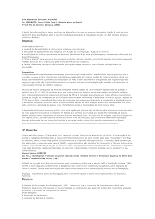 Ciro Flamarion Santana CARDOSO
In: LINHARES, Maria Yedda (org.). História geral do Brasil.
9ª ed. Rio de Janeiro: Campus, 2000.



A partir das informações do texto, verificam-se alterações ocorridas no sistema colonial em relação à mão-de-obra.
Apresente duas justificativas para o incentivo do Estado português à importação de mão-de-obra escrava para sua
colônia na América.
Resposta
Duas das justificativas:
• oposição da Igreja Católica à utilização do indígena como escravo;
• dificuldade de apresamento dos indígenas, em função de sua migração / fuga para o interior;
• lucratividade do tráfico internacional de escravos, semelhante à de uma grande empresa, favorecendo traficantes e a
Coroa Portuguesa;
• “falta de braços” para a lavoura dos principais produtos coloniais, devido a um ciclo de doenças ocorridas na segunda
metade do século XVI, responsável pela morte de milhares de indígenas;
• caráter fortemente hierárquico da sociedade portuguesa desse momento, marcada pelo uso legitimado da
escravidão.

Comentário
O regime baseado nas relações escravistas de produção surgiu onde existia a possibilidade, seja de produzir para o
mercado europeu artigos tropicais em quantidades amplas, seja de explorar jazidas de metais preciosos, desde que
fosse possível resolver o problema da necessidade de mão de obra abundante e disciplinada. Em segundo lugar tal
regime surgiu onde não foi possível estabelecer ou manter uma estrutura de exploração baseada principalmente na
incorporação da força de trabalho indígena.

No caso da colônia portuguesa na America, conforme mostra o texto de Ciro Flamarion apresentado na questão, o
período entre 1532-1600 foi uma época em que predominava um sistema escravista baseado no trabalho indígena,
com presença relativamente pequena de escravos da África. A transição gradual para um tráfico africano mais intenso
ocorre em função de características, dificuldades e necessidades intrínsecas da economia colonial do açúcar. A partir de
1570, por um lado, a resistência dos índios, as epidemias que golpeavam duramente a população e a legislação contra
a escravidão indígena, reduziram tanto a disponibilidade da mão de obra indígena quanto sua rentabilidade. Por outro
lado, conforme a produção do açúcar ia se intensificando surgia a necessidade de mais mão de obra.

A escravidão africana se colocava, então, como uma opção que oferecia não só mão de obra abundante como, também,
se fazia duplamente lucrativa. Ao mesmo em tempo que permitia acumulação por parte dos traficantes, já que ao
serem vendidos como mercadoria os africanos traziam enormes lucros - ao contrário do indígena cuja escravização era
um negócio local -, também gerava maiores lucros em nível de produção, pois o comércio de africanos conseguia
atender a demanda de uma produção intensiva e em larga escala, a qual vinha sendo implementada no Brasil.
-------------------------------------------------------------------------------------------------------------

3ª Questão

O rei é vencido e preso. O Parlamento tenta negociar com ele, dispondo-se a sacrificar o Exército. A intransigência de
Carlos, a radicalização do Exército, a inépcia do Parlamento somam-se para impedir essa saída “moderada”; o rei foge
do cativeiro, afinal, e uma nova guerra civil termina com a sua prisão pela segunda vez. O resultado será uma solução,
por assim dizer, moderadamente radical (1649): os presbiterianos são excluídos do Parlamento, a Câmara dos Lordes é
extinta, o rei decapitado por traição ao seu povo após um julgamento solene sem precedentes, proclamada a República;
mas essas bandeiras radicais são tomadas por generais independentes, Cromwell à atesta, que as esvaziam de seu
conteúdo social.
Renato Janine RIBEIRO
In: HILL, Christopher. O mundo de ponta-cabeça: ideias radicais durante a Revolução Inglesa de 1640. São
Paulo: Companhia das Letras, 1987.

O texto faz menção a um dos acontecimentos mais importantes da Europa no século XVII: a Revolução Puritana (1642-
1649). A partir daquele acontecimento, a Inglaterra viveu uma breven experiência republicana, sob a liderança de
Oliver Cromwell. Dentre suas realizações mais importantes, destaca-se a decretação do primeiro Ato de Navegação.

Explique a importância do Ato de Navegação para a economia inglesa e aponte duas ações políticas da República
Puritana.
Resposta
A decretação do primeiro Ato de Navegação (1651) determinou que o transporte de produtos importados pela
Inglaterra deveria ser feito apenas em navios ingleses ou pertencentes aos países de origem dos respectivos produtos,
ampliando o processo de acumulação de capitais.
Duas das ações:
• dissolução do Parlamento;
• conquista da Jamaica à Espanha;
 