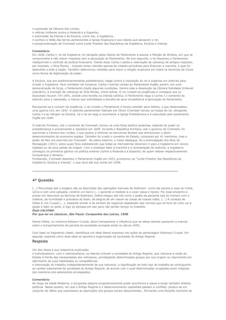 •   supressão da Câmara dos Lordes;
•   vitórias militares contra a Holanda e a Espanha;
•   submissão da Irlanda e da Escócia, outra vez, à Inglaterra;
•   confisco e leilão das terras pertencentes à Igreja Anglicana e aos nobres que apoiaram o rei;
•   autoproclamação de Cromwell como Lorde Protetor das Repúblicas da Inglaterra, Escócia e Irlanda.

Comentário
Em 1628, Carlos I, rei da Inglaterra, foi obrigado pelos líderes do Parlamento a assinar a Petição de direitos, em que se
comprometia a não cobrar impostos sem a aprovação do Parlamento. No ano seguinte, o rei dissolveu o Parlamento
readquirindo o controle da política financeira. Diante disso Carlos I adota a reativação da cobrança de antigos impostos,
por exemplo, o Ship Money - imposto antes cobrado apenas às cidades portuárias para financiar a marinha, o qual foi
estendido a toda a nação. Também determinou medidas para impor a religião anglicana em todos os domínios da Coroa
como forma de legitimação de poder.

A Escócia, que era predominantemente presbiteriana, reage contra a imposição do rei e organiza um exército para
invadir a Inglaterra. Para combater tal iniciativa, Carlos I solicita verbas ao Parlamento Inglês, porém, em uma
demonstração de força, o Parlamento impôs algumas condições. Dentre elas a dissolução da Câmara Estrelada (tribunal
judiciário), a extinção da cobrança do Ship Money, entre outras. O rei cumpre as exigências e consegue que os
escoceses recuem. Em 1641, eclode uma revolta na Irlanda católica. O Parlamento nega a Carlos I o comando do
exército para a repressão, a menos que submetesse a escolha de seus conselheiros à aprovação do Parlamento.

Recusando-se a cumprir tal exigência, o rei invadiu o Parlamento e tentou prender seus líderes, o que desencadeou
uma guerra civil, em 1642. O exército parlamentar liderado por Oliver Cromwell venceu as tropas do rei, obrigando
Carlos I a se refugiar na Escócia. Lá o rei se nega a reconhecer a Igreja Presbiteriana e é executado pelo parlamento
Inglês em 1649.

O exército Puritano, sob o comando de Cromwell, tornou-se uma força política poderosa, alijando do poder os
presbiterianos e proclamando a república em 1649. Durante a República Puritana, sob o governo de Cromwell, foi
suprimido a Câmara dos Lordes, o que ajudou a eliminar as estruturas feudais que entravavam o pleno
desenvolvimento da economia inglesa. Também foi criado o conselho de Estado, composto por 41 membros, mas o
poder de fato era exercido por Cromwell. No plano externo, o maior destaque, foi a promulgação dos Atos de
Navegação (1651), pelos quais ficou estabelecido que todas as mercadorias deveriam ir para a Inglaterra em navios
ingleses ou de seus países de origem. Com o prestigio dado à marinha e a remodelação do exército, a Inglaterra
conseguiu os primeiros ganhos na política exterior contra a Holanda e a Espanha, de quem obteve respectivamente
Dunquerque e Jamaica.
Fortalecido, Cromwell dissolveu o Parlamento Inglês em 1653, proclamou-se “Lorde Protetor das Repúblicas da
Inglaterra, Escócia e Irlanda”, o que dura até sua morte em 1658.


------------------------------------------------------------------------------------------------------------------

4ª Questão

(...) Minuciosas até o exagero são as descrições das operações manuais de Robinson: como ele escava a casa na rocha,
cerca-a com uma paliçada, constroi um barco (...) aprende a modelar e a cozer vasos e tijolos. Por esse empenho e
prazer em descrever as técnicas de Robinson, Defoe chegou até nós como o poeta da paciente luta do homem com a
matéria, da humildade e grandeza do fazer, da alegria de ver nascer as coisas de nossas mãos. (...) A conduta de
Defoe é, em Crusoé (...), bastante similar à do homem de negócios respeitador das normas que na hora do culto vai à
igreja e bate no peito, e logo se apressa em sair para não perder tempo no trabalho.
Ítalo CALVINO
Por que ler os clássicos. São Paulo: Companhia das Letras, 1998

Daniel Defoe, no romance Robison Crusoé, deixa transparecer a influência que as ideias liberais passaram a exercer
sobre o comportamento de parcela da sociedade europeia ainda no século XVIII.

Com base no fragmento citado, identifique um ideal liberal expresso nas ações do personagem Robinson Crusoé. Em
seguida, explicite como esse ideal se opunha à organização da sociedade do Antigo Regime.
Resposta
Um dos ideais e sua respectiva explicação:
• Individualismo: com o individualismo, os liberais criticam a sociedade do Antigo Regime, que colocava a razão do
Estado à frente das necessidades dos indivíduos, privilegiando determinados grupos por sua origem ou nascimento em
detrimento de suas habilidades ou competências.
• Valorização do trabalho independentemente de sua natureza: a dignificação de todo tipo de trabalho se contrapunha
ao caráter estamental da sociedade do Antigo Regime, de acordo com o qual determinadas ocupações eram indignas
dos membros dos estamentos privilegiados.

Comentário
Ao longo da Idade Moderna, a burguesia adquire progressivamente poder econômico e passa a exigir também direitos
políticos. Nesse quadro, em que o Antigo Regime e o desenvolvimento capitalista passam a conflitar, produz-se um
conjunto de idéias que expressava as aspirações dos grupos sociais descontentes , formando uma filosofia contraria ao
 