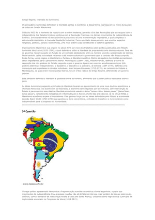 Antigo Regime, chamada de Iluminismo.

Os pensadores iluministas defendiam a liberdade política e econômica e dessa forma expressavam os meios burgueses
de crítica ao Estado Absolutista.

O século XVIII foi o momento de ruptura com a ordem moderna, gerando a Era das Revoluções que se inaugura com a
independência dos Estados Unidos e continua com a Revolução Francesa e os demais movimentos de independência da
América. Simultaneamente na área econômica processou-se uma transformação importante, a qual completou a
estruturação capitalista, a chamada Revolução Industrial. Como resultado desse período, que envolvia aspectos
religiosos, políticos, sociais e econômicos, uma nova ordem surge constituindo o sistema capitalista.

O pensamento liberal teve sua origem no século XVII por meio dos trabalhos sobre política publicados pelo filósofo
iluminista John Locke (1632-1704), o qual defendia a vida e a liberdade de propriedade como direitos naturais. Para ele
os governos haviam surgido em função de um contrato estabelecido entre os homens visando a preservação de direitos.
Nesse sentido, cabia a sociedade reclamar e até mesmo substituir o governante caso o contrato não fosse cumprido.
Desta forma, Locke negava o Absolutismo e fundava o liberalismo político. Outros pensadores iluministas apresentaram
ideias importantes para o pensamento liberal. Montesquieu (1689-1755), filósofo francês, defendia a teoria da
separação dos três poderes do Estado, segundo a qual o governo deveria ser exercido simultaneamente por três
poderes distintos e independentes: o legislativo, o executivo e o judiciário. Já Voltaire (1694-1778), defendia uma
monarquia que respeitasse os direitos individuais. Jean Jacques Rousseau (1712-1778), ao contrario de Voltaire e
Montesquieu, os quais eram monarquistas liberais, foi um crítico radical do Antigo Regime, defendendo um governo
popular.

Este pensador defendia a liberdade e igualdade entre os homens, afirmando que o poder político repousava sobre o
povo.

As ideias iluministas pregando as virtudes da liberdade levaram ao aparecimento de uma nova doutrina econômica, a
chamada fisiocracia. De acordo com os fisiocratas, a economia seria regulada por leis naturais, sem intervenção do
Estado e para exprimir esse ideal de liberdade econômica usavam o lema “Laissez-faire, laissez passer” (deixa fazer,
deixa passar), considerando indispensável à liberdade para o funcionamento das leis naturais. Já no século XVIII, o
liberalismo econômico supera o fisiocratismo. Este ganhou força com as ideias defendidas pelo filósofo e economista
escocês Adam Smith (1723-1790) que apontava a livre concorrência, a divisão do trabalho e o livre comércio como
indispensáveis para o progresso da humanidade.
---------------------------------------------------------------------------------------------------------------------

5ª Questão




www.inpeau.ufsc.br



O mapa político apresentado demonstra a fragmentação ocorrida na América colonial espanhola, a partir dos
movimentos de independência. Esse processo resultou não só de fatores internos, mas também de fatores externos às
colônias, como a tentativa de restauração levada a cabo pela Santa Aliança, utilizando como regra básica o princípio de
legitimidade enunciado no Congresso de Viena (1814-1815).
 