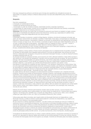 Cite duas consequências políticas ou territoriais para a Europa pós-napoleônica da utilização do princípio de
legitimidade. Em seguida, explique a influência desse princípio nas lutas pela independência das colônias espanholas na
América


Resposta

Duas das consequências:
• dissolução da Confederação do Reno;
• ausência de partilha territorial da França;
• recolocação no poder das dinastias europeias, destronadas durante a expansão napoleônica;
• reorganização do mapa europeu, levando-se em consideração os direitos tradicionais das dinastias consideradas
legítimas e restaurando-se as fronteiras anteriores a 1791.
Explicação: Esse princípio, por tentar frear os processos de autonomia que haviam se instalado na região, ampliou
ainda mais as insatisfações dos diferentes setores das aristocracias coloniais que, organizadas em cabildos livres,
comandaram as lutas pela independência dos vice-reinos coloniais.
Comentário
A Revolução Francesa, ao promover a queda do Antigo Regime, introduziu uma série de mudanças na Europa, que
aderiu aos ideais revolucionários de liberdade, igualdade e fraternidade. Esses ideais, acompanhados por propostas de
liberalismo, soberania popular e nacionalismo, acabaram se tornando as características mais significativas do processo
histórico europeu ao longo do sec. XIX. No entanto, a opressão do regime imposto pelo império Napoleônico gerou, de
um lado, a reação das forças conservadoras - articuladas a partir do Congresso de Viena; e de outro , insuflou a
organização de movimentos nacionalistas de caráter liberal em diversas regiões do continente.
Com a derrota de Napoleão em 1814, as forças coligadas reuniram-se em Viena para reorganizar o mapa político da
Europa, completamente alterado pelas campanhas de Napoleão.

Apenas a Inglaterra, Rússia, Áustria e Prússia tiveram participação ativa no restabelecimento do equilíbrio continental.
As decisões de reformulação foram baseadas essencialmente no principio de legitimidade. Este princípio tem como
alicerce a restauração das monarquias e dos governos anteriores à Revolução Francesa, e a volta às mesmas fronteiras
européias existentes antes de 1791.
As principais decisões do congresso de Viena, que se encerrou em 1815, alteraram bastante o mapa político europeu e
das colônias em uma tentativa de restabelecer o equilíbrio entre as grandes potencias europeias. No caso da Espanha e
Portugal, não foram recompensados com ganhos territoriais, mas tiveram restauradas as dinastias de Bourbon e
Bragança, respectivamente. Foi por decisão do Congresso de Viena que o Brasil passa a categoria de Reino Unido a
Portugal e Algarves, o que permitiu que a família real permanecesse na América, sem perder o trono.
Para garantir as resoluções do Congresso de Viena, Alexandre I, czar da Rússia, propôs formar a Santa Aliança. Esta
era uma organização supranacional de ajuda mútua das monarquias europeias, cujo objetivo era estabelecer o direito
de intervenção em qualquer região da Europa em que irrompessem revoluções liberais. De fato, as grandes potências
Europeias interviram de forma decisiva no desenvolvimento das revoluções liberais, as quais desencadearam
principalmente em 1820 (Portugal – Revolução do Porto; Itália; Grécia).
As nações ibéricas não haviam conseguido um desenvolvimento econômico compatível com o restante da Europa
Ocidental. Enquanto outros países se industrializavam, Portugal e Espanha, cuja produção manufatureira era pouco
significativa, eram obrigados a recorrer aos ingleses e franceses para suprir seus mercados internos e fornecer as suas
colônias produtos industrializados em troca de matéria-prima. Assim, os Ibéricos foram se endividando cada vez mais,
tornando-se economicamente dependentes de outras nações, o que gerou seu enfraquecimento nas decisões políticas
mais importantes do continente. Diante disso, tanto os Espanhois como os portugueses, envolvidos no movimento do
despotismo esclarecido, adotaram no século XVIII alguns princípios iluministas. Através de reformas econômicas e
administrativas pretendiam conseguir um desenvolvimento mais rápido que lhes permitisse aumentar a renda, a
riqueza, o poder das monarquias e, ainda, preservar suas colônias, além de negociar sem prejuízos com outras nações.
Desta maneira, tinham como objetivo fortalecer o pacto colonial, para permitir uma exploração mais intensa dos
recursos de suas colônias.

Políticas de arrocho fiscal e reformas administrativas recaíam sobre as elites coloniais, o que se impunha como
obstáculo para a ascensão social e política destas e ao mesmo tempo as impedia de ter o controle sobre seus próprios
negócios. Tal situação gerou rebeliões com o propósito de independência, no final do sec. XVIII, como a rebelião
indígena de Tupac Amaru no Peru, em 1780, e a Inconfidência Mineira de 1789, no Brasil.

Influenciadas pelas ideias iluministas, pelo impacto político da Revolução Americana de Independência, e pela
Revolução Francesa, as elites da América colonial desencadearam o processo de independência, cujo objetivo era
assegurar o livre comércio e sua emancipação política.
No que concerne as colônias espanholas na América , sua elite (criollos) era composta por cerca de 3 milhões de
americanos brancos, descendentes de espanhois, que controlavam as principais atividades econômicas. Apesar de gerar
acúmulo de capitais para a colônia, os criollos não participavam da política e da administração da colônia, o que era
exercido por funcionários que vinham diretamente da Espanha (chapetones ou guachupines). A estes cabia a
fiscalização do pacto colonial e o exercício do comercio monopolista em nome da coroa. Ao tomarem conhecimento da
invasão Napoleônica na metrópole, os criollos trataram de converter rapidamente os Cabildos Municipais – únicos
canais de participação política da elite colonial - em juntas insurrecionais, a favor dos Bourbon, dinastia deposta.

A divergência de interesses locais levou os criollos a criarem exércitos próprios, inaugurando na America um período de
guerras civis, agravadas em algumas regiões pela eclosão de movimentos populares. Os povos das colônias anteviam
no processo de emancipação uma forma de superar sua condição. Temendo ser eliminados pelas insurreições populares,
 