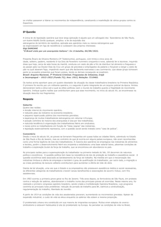 os criollos passaram a liderar os movimentos de independência, canalizando a insatisfação de vários grupos contra os
Espanhois.
-------------------------------------------------------------------------------------------------------------------------------------------------------------------

6ª Questão

A única lei de legislação operária que teve larga aplicação é aquela que um advogado dos fazendeiros de São Paulo,
um ilustre Adolfo Gordo qualquer, ampliou: a lei de expulsão dos
estrangeiros do território da república, aplicada aos operários mais ou menos estrangeiros que
se organizassem em liga de resistência e cuidassem dos próprios interesses.
Gigi DAMIANI
“O Brasil visto por um anarquista italiano”. In: A batalha, 04/09/1921.



Presente Álvaro de Oliveira Monteiro (3ª Testemunha), portuguez, com trinta e cinco anos de
idade, solteiro, padeiro, residente à rua Dois de Fevereiro nummero cinquenta e nove, sabendo ler e escrever, inquirido
disse que hoje, cerca de sete horas da manhã, conduzia um cesto de pão a fim de distribuir tal alimento a freguesia e
ao passar pela rua Doutor Dias da Cruz um grupo de grevistas e empregados da padaria o forçaram a largar o cesto de
pão no qual atearam fogo, impedindo assim que elle declarante exercesse o seu commercio; que desse grupo tomavam
parte os acusados presentes que foram presos, tendo os demais conseguido se evadirem.
Brasil: Arquivo Nacional, 7ª Pretoria Criminal, Freguesias de Inhaúma, Irajá
e Jacarepaguá – 1912-1922 (Fundo 72), Ano: 1912, Notação: 72.0465.

Os textos acima apontam para um quadro desolador da situação da classe trabalhadora brasileira na Primeira República.
O primeiro foi escrito por um militante operário, e o segundo é parte integrante de um arquivo policial da época. Ambos
demonstram tanto a ótica sob a qual as elites políticas viam o mundo do trabalho quanto a fragilidade do movimento
operário. Indique quatro razões que contribuíram para que esse movimento, no início do século XX, se encontrasse na
situação descrita nos fragmentos.


Resposta

Gabarito
Quatro das razões:
• divisão interna do movimento operário;
• reduzido peso da indústria na economia brasileira;
• pequena repercussão pública dos movimentos grevistas;
• esperança de muitos trabalhadores estrangeiros em retornar à Europa;
• posição contrária da maioria dos anarquistas à luta por leis trabalhistas;
• reduzida tendência à organização dos trabalhadores fabris em sindicatos;
• receio entre os trabalhadores em função de “listas negras” das indústrias;
• legislação essencialmente repressiva, com a questão social sendo tratada como “caso de polícia”.

Comentário
Desde o inicio do século XX, as greves se tornaram frequentes em quase todas as cidades fabris, sobretudo no Estado
de São Paulo e Rio de Janeiro, mas ao contrário do que já ocorria em alguns países europeus, não eram reconhecidas
como uma forma legítima de luta dos trabalhadores. A maioria dos operários se empregava nas indústrias de alimentos
e tecidos, porém o desenvolvimento fabril era incipiente e estabeleceu uma base salarial baixa, péssimas condições de
trabalho e exploração brutal da força de trabalho, que se encontrava em abundancia no país.

As principais razões para a superexploração do trabalhador na primeira metade do Séc. XX decorrem de natureza
política e econômica. A questão política tem base na inexistência de leis de proteção ao trabalho e assistência social. A
questão econômica está associada ao barateamento da força de trabalho. Na medida em que a mecanização das
indústrias limitava a oferta de empregos e também o grau de qualificação do trabalhador, por outro lado, a migração e
as crises periódicas da lavoura cafeeira contribuíram para aumentar a oferta de mão de obra.

Diante de tal situação, uma vez que o Estado e os empresários não prestavam assistência médica e social necessárias,
as diferentes categorias de trabalhadores criaram caixas beneficentes e associações de socorro mútuo, com fins
assistenciais.

Em 1903 ocorreu a primeira greve geral no Rio de Janeiro. Três anos depois, os ferroviários de São Paulo, em protesto
contra a redução de salários, abandonaram o trabalho numa das principais greves ali ocorridas. Nesse mesmo ano, foi
realizado o primeiro congresso operário brasileiro, sendo criada a Confederação Operária Brasileira, cujo programa
continha as principais lutas proletárias: redução da jornada de trabalho para 8h, estímulo a sindicalização,
regulamentação do trabalho, liberdade de reunião.

A partir de 1914 as condições de vida dos assalariados pioraram, aumentando os movimentos grevistas. Apesar da
expansão industrial, o custo de vida se eleva enquanto os salários não sobem a mesma proporção.

O proletariado urbano era constituído em sua maioria de imigrantes europeus. Muitos eram adeptos do anarco-
sindicalismo e estavam habituados à luta do proletariado na Europa. Ao perceber as condições de vida no Brasil,
 