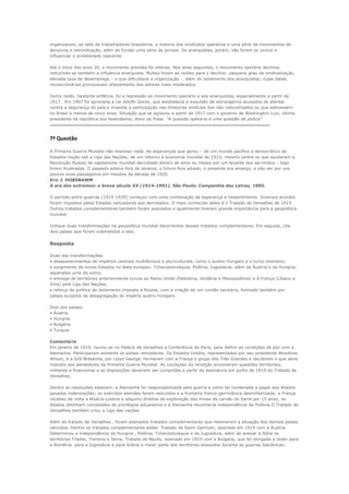organizaram, ao lado de trabalhadores brasileiros, a maioria dos sindicatos operários e uma série de movimentos de
denúncia e reinvidicação, além de fundar uma série de jornais. Os anarquistas, porém, não foram os únicos a
influenciar o proletariado nascente.

Até o início dos anos 20, o movimento grevista foi intenso. Nos anos seguintes, o movimento operário declinou
reduzindo-se também a influência anarquista. Muitas foram as razões para o declínio: pequeno grau de sindicalização,
elevada taxa de desemprego – o que dificultava a organização -, além do isolamento dos anarquistas, cujas ideias
revolucionárias provocavam afastamento dos setores mais moderados.

Outra razão, bastante enfática, foi a repressão ao movimento operário e aos anarquistas, especialmente a partir de
1917. Em 1907 foi aprovada a Lei Adolfo Gordo, que estabelecia a expulsão de estrangeiros acusados de atentar
contra a segurança do país e impedia a participação nas diretorias sindicais dos não-naturalizados ou que estivessem
no Brasil a menos de cinco anos. Situação que se agravou a partir de 1917 com o governo de Washington Luiz, último
presidente da república dos fazendeiros, dono da frase: “A questão operaria é uma questão de polícia”.
---------------------------------------------------------------------------------------------------------------------------------------------------------

7ª Questão

A Primeira Guerra Mundial não resolveu nada. As esperanças que gerou – de um mundo pacífico e democrático de
Estados-nação sob a Liga das Nações; de um retorno à economia mundial de 1913; mesmo (entre os que saudaram a
Revolução Russa) de capitalismo mundial derrubado dentro de anos ou meses por um levante dos oprimidos – logo
foram frustradas. O passado estava fora de alcance, o futuro fora adiado, o presente era amargo, a não ser por uns
poucos anos passageiros em meados da década de 1920.
Eric J. HOBSBAWM
A era dos extremos: o breve século XX (1914-1991). São Paulo: Companhia das Letras, 1995.

O período entre-guerras (1919-1939) começou com uma combinação de esperança e ressentimento. Diversos acordos
foram impostos pelos Estados vencedores aos derrotados. O mais conhecido deles é o Tratado de Versalhes de 1919.
Outros tratados complementares também foram assinados e igualmente tiveram grande importância para a geopolítica
mundial.

Indique duas transformações na geopolítica mundial decorrentes desses tratados complementares. Em seguida, cite
dois países que foram submetidos a eles.


Resposta

Duas das transformações:
• desaparecimentos de impérios centrais multiétnicos e pluriculturais, como o austro-húngaro e o turco-otomano;
• surgimento de novos Estados no leste europeu: Tchecoeslováquia, Polônia, Iugoslávia, além da Áustria e da Hungria,
separadas uma da outra;
• entrega de territórios anteriormente turcos ao Reino Unido (Palestina, Jordânia e Mesopotâmia) e à França (Líbano e
Síria) pela Liga das Nações;
• reforço da política de isolamento imposta à Rússia, com a criação de um cordão sanitário, formado também por
países surgidos da desagregação do império austro-húngaro.

Dois dos países:
• Áustria
• Hungria
• Bulgária
• Turquia

Comentário
Em janeiro de 1919, reuniu-se no Palácio de Versalhes a Conferência de Paris, para definir as condições de paz com a
Alemanha. Participaram somente os países vencedores. Os Estados Unidos, representados por seu presidente Woodrow
Wilson, e a Grã-Bretanha, por Lloyd George, formaram com a França o grupo dos Três Grandes e decidiram o que seria
imposto aos perdedores da Primeira Guerra Mundial. As condições da rendição envolveram questões territoriais,
militares e financeiras e as disposições deveriam ser cumpridas a partir da assinatura em junho de 1919 do Tratado de
Versalhes.

Dentre as resoluções estavam: a Alemanha foi responsabilizada pela guerra e como tal condenada a pagar aos Aliados
pesadas indenizações; os exércitos alemães foram reduzidos e a fronteira franco-gerrmânica desmilitarizada; a França
recebeu de volta a Alsácia-Lorena e adquiriu direitos de exploração das minas de carvão do Sarre por 15 anos; os
Aliados obtinham concessões de privilégios aduaneiros e a Alemanha reconhecia independência da Polônia.O Tratado de
Versallhes também criou a Liga das nações.

Além do tratado de Versalhes , foram assinados tratados complementares que resolveram a situação dos demais países
vencidos. Dentre os tratados complementares estão: Tratado de Saint-Germain, assinado em 1919 com a Áustria.
Determinou a independência da Hungria , Polônia, Tchecoslováquia e da Iugoslávia, além de anexar à Itália os
territórios Trieste, Trentino e Ístria; Tratado de Neully, assinado em 1919 com a Bulgária, que foi obrigada a ceder para
a Romênia para a Iugoslávia e para Grécia a maior parte dos territórios anexados durante as guerras balcânicas;
 