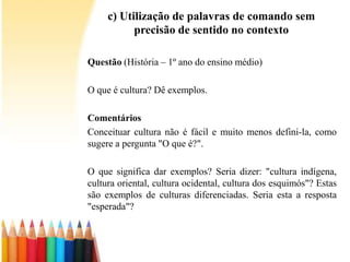 c) Utilização de palavras de comando sem
precisão de sentido no contexto
Questão (História – 1º ano do ensino médio)
O que é cultura? Dê exemplos.
Comentários
Conceituar cultura não é fácil e muito menos defini-la, como
sugere a pergunta "O que é?".
O que significa dar exemplos? Seria dizer: "cultura indígena,
cultura oriental, cultura ocidental, cultura dos esquimós"? Estas
são exemplos de culturas diferenciadas. Seria esta a resposta
"esperada"?
 
