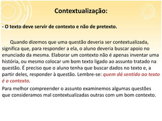 Contextualização:
- O texto deve servir de contexto e não de pretexto.
Quando dizemos que uma questão deveria ser contextualizada,
significa que, para responder a ela, o aluno deveria buscar apoio no
enunciado da mesma. Elaborar um contexto não é apenas inventar uma
história, ou mesmo colocar um bom texto ligado ao assunto tratado na
questão. É preciso que o aluno tenha que buscar dados no texto e, a
partir deles, responder à questão. Lembre-se: quem dá sentido ao texto
é o contexto.
Para melhor compreender o assunto examinemos algumas questões
que consideramos mal contextualizadas outras com um bom contexto.
 