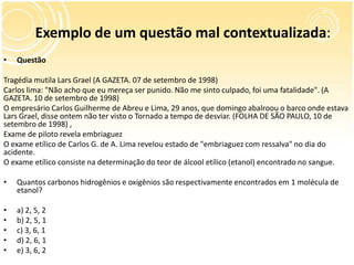 Exemplo de um questão mal contextualizada:
• Questão
Tragédia mutila Lars Grael (A GAZETA. 07 de setembro de 1998)
Carlos lima: "Não acho que eu mereça ser punido. Não me sinto culpado, foi uma fatalidade". (A
GAZETA. 10 de setembro de 1998)
O empresário Carlos Guilherme de Abreu e Lima, 29 anos, que domingo abalroou o barco onde estava
Lars Grael, disse ontem não ter visto o Tornado a tempo de desviar. (FOLHA DE SÃO PAULO, 10 de
setembro de 1998) ,
Exame de piloto revela embriaguez
O exame etílico de Carlos G. de A. Lima revelou estado de "embriaguez com ressalva" no dia do
acidente.
O exame etílico consiste na determinação do teor de álcool etílico (etanol) encontrado no sangue.
• Quantos carbonos hidrogênios e oxigênios são respectivamente encontrados em 1 molécula de
etanol?
• a) 2, 5, 2
• b) 2, 5, 1
• c) 3, 6, 1
• d) 2, 6, 1
• e) 3, 6, 2
 