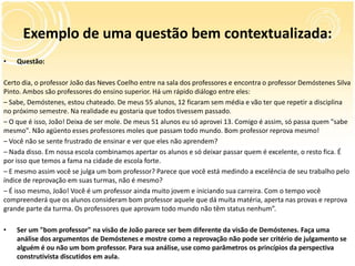 Exemplo de uma questão bem contextualizada:
• Questão:
Certo dia, o professor João das Neves Coelho entre na sala dos professores e encontra o professor Demóstenes Silva
Pinto. Ambos são professores do ensino superior. Há um rápido diálogo entre eles:
– Sabe, Demóstenes, estou chateado. De meus 55 alunos, 12 ficaram sem média e vão ter que repetir a disciplina
no próximo semestre. Na realidade eu gostaria que todos tivessem passado.
– O que é isso, João! Deixa de ser mole. De meus 51 alunos eu só aprovei 13. Comigo é assim, só passa quem "sabe
mesmo". Não agüento esses professores moles que passam todo mundo. Bom professor reprova mesmo!
– Você não se sente frustrado de ensinar e ver que eles não aprendem?
– Nada disso. Em nossa escola combinamos apertar os alunos e só deixar passar quem é excelente, o resto fica. É
por isso que temos a fama na cidade de escola forte.
– E mesmo assim você se julga um bom professor? Parece que você está medindo a excelência de seu trabalho pelo
índice de reprovação em suas turmas, não é mesmo?
– É isso mesmo, João! Você é um professor ainda muito jovem e iniciando sua carreira. Com o tempo você
compreenderá que os alunos consideram bom professor aquele que dá muita matéria, aperta nas provas e reprova
grande parte da turma. Os professores que aprovam todo mundo não têm status nenhum”.
• Ser um "bom professor" na visão de João parece ser bem diferente da visão de Demóstenes. Faça uma
análise dos argumentos de Demóstenes e mostre como a reprovação não pode ser critério de julgamento se
alguém é ou não um bom professor. Para sua análise, use como parâmetros os princípios da perspectiva
construtivista discutidos em aula.
 