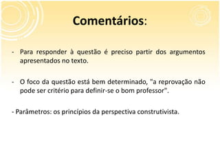Comentários:
- Para responder à questão é preciso partir dos argumentos
apresentados no texto.
- O foco da questão está bem determinado, "a reprovação não
pode ser critério para definir-se o bom professor".
- Parâmetros: os princípios da perspectiva construtivista.
 