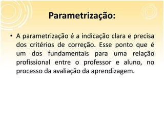 Parametrização:
• A parametrização é a indicação clara e precisa
dos critérios de correção. Esse ponto que é
um dos fundamentais para uma relação
profissional entre o professor e aluno, no
processo da avaliação da aprendizagem.
 