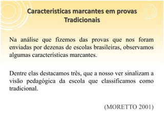 Caracteristicas marcantes em provas
Tradicionais
Na análise que fizemos das provas que nos foram
enviadas por dezenas de escolas brasileiras, observamos
algumas características marcantes.
Dentre elas destacamos três, que a nosso ver sinalizam a
visão pedagógica da escola que classificamos como
tradicional.
(MORETTO 2001)
 