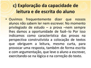 c) Exploração da capacidade de
leitura e de escrita do aluno
• Ouvimos frequentemente dizer que nossos
alunos não sabem ler nem escrever. No momento
privilegiado de estudo – a prova –nem sempre
lhes damos a oportunidade de fazê--lo Por isso
indicamos como característica das provas na
perspectiva construtivista a colocação de textos
que obriguem a leitura, mesmo curta, para
provocar uma resposta, também de forma escrita
e com argumentação, que leve o aluno a escrever,
exercitando-se na lógica e na correção do texto.
 