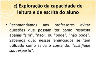 c) Exploração da capacidade de
leitura e de escrita do aluno
• Recomendamos aos professores evitar
questões que possam ter como resposta
apenas "sim", "não", ou "pode", "não pode".
Sabemos que, nesses enunciados se tem
utilizado como saída o comando: "Justifique
sua resposta".
 