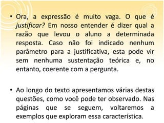 • Ora, a expressão é muito vaga. O que é
justificar? Em nosso entender é dizer qual a
razão que levou o aluno a determinada
resposta. Caso não foi indicado nenhum
parâmetro para a justificativa, esta pode vir
sem nenhuma sustentação teórica e, no
entanto, coerente com a pergunta.
• Ao longo do texto apresentamos várias destas
questões, como você pode ter observado. Nas
páginas que se seguem, voltaremos a
exemplos que exploram essa característica.
 