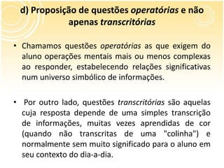 d) Proposição de questões operatórias e não
apenas transcritórias
• Chamamos questões operatórias as que exigem do
aluno operações mentais mais ou menos complexas
ao responder, estabelecendo relações significativas
num universo simbólico de informações.
• Por outro lado, questões transcritórias são aquelas
cuja resposta depende de uma simples transcrição
de informações, muitas vezes aprendidas de cor
(quando não transcritas de uma "colinha") e
normalmente sem muito significado para o aluno em
seu contexto do dia-a-dia.
 