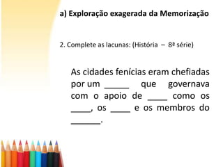 a) Exploração exagerada da Memorização
2. Complete as lacunas: (História – 8ª série)
As cidades fenícias eram chefiadas
por um _____ que governava
com o apoio de ____ como os
____, os ____ e os membros do
______.
 