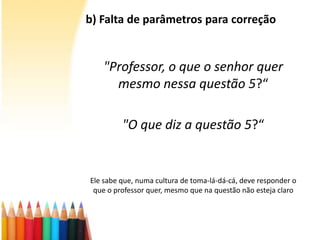 b) Falta de parâmetros para correção
"Professor, o que o senhor quer
mesmo nessa questão 5?“
"O que diz a questão 5?“
Ele sabe que, numa cultura de toma-lá-dá-cá, deve responder o
que o professor quer, mesmo que na questão não esteja claro
 