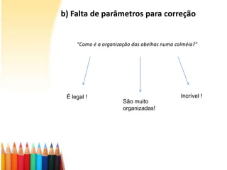 b) Falta de parâmetros para correção
"Como é a organização das abelhas numa colméia?"
É legal !
São muito
organizadas!
Incrível !
 