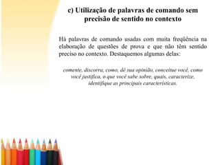 c) Utilização de palavras de comando sem
precisão de sentido no contexto
Há palavras de comando usadas com muita freqüência na
elaboração de questões de prova e que não têm sentido
preciso no contexto. Destaquemos algumas delas:
comente, discorra, como, dê sua opinião, conceitue você, como
você justifica, o que você sabe sobre, quais, caracterize,
identifique as principais características.
 