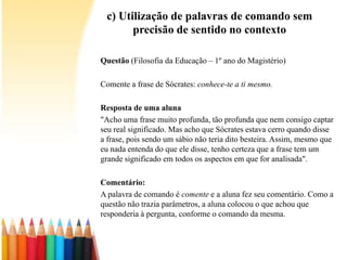 c) Utilização de palavras de comando sem
precisão de sentido no contexto
Questão (Filosofia da Educação – 1º ano do Magistério)
Comente a frase de Sócrates: conhece-te a ti mesmo.
Resposta de uma aluna
"Acho uma frase muito profunda, tão profunda que nem consigo captar
seu real significado. Mas acho que Sócrates estava cerro quando disse
a frase, pois sendo um sábio não teria dito besteira. Assim, mesmo que
eu nada entenda do que ele disse, tenho certeza que a frase tem um
grande significado em todos os aspectos em que for analisada".
Comentário:
A palavra de comando é comente e a aluna fez seu comentário. Como a
questão não trazia parâmetros, a aluna colocou o que achou que
responderia à pergunta, conforme o comando da mesma.
 