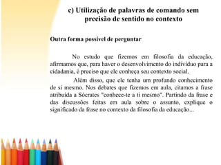 c) Utilização de palavras de comando sem
precisão de sentido no contexto
Outra forma possível de perguntar
No estudo que fizemos em filosofia da educação,
afirmamos que, para haver o desenvolvimento do indivíduo para a
cidadania, é preciso que ele conheça seu contexto social.
Além disso, que ele tenha um profundo conhecimento
de si mesmo. Nos debates que fizemos em aula, citamos a frase
atribuída a Sócrates "conhece-te a ti mesmo". Partindo da frase e
das discussões feitas em aula sobre o assunto, explique o
significado da frase no contexto da filosofia da educação...
 