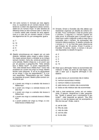 Analista e Inspetor - CVM - 2000 Provas 1 e 313
39- Um certo número X, formado por dois algaris-
mos, é o quadrado de um número natural. Inver-
tendo-se a ordem dos algarismos desse número,
obtém-se um número ímpar. O valor absoluto da
diferença entre os dois números (isto é, entre X e
o número obtido pela inversão de seus algaris-
mos) é o cubo de um número natural. A soma
dos algarismos de X é, por conseguinte, igual a:
a) 7
b) 10
c) 13
d) 9
e) 11
40- Beatriz encontrava-se em viagem por um país
distante, habitado pelos vingos e pelos mingos.
Os vingos sempre dizem a verdade; já os mingos
sempre mentem. Certo dia, vendo-se perdida em
uma estrada, Beatriz dirigiu-se a um jovem que
por ali passava e perguntou-lhe: “Esta estrada
leva à Aldeia Azul?”. O jovem respondeu-lhe:
“Sim, esta estrada leva à Aldeia Azul”. Como não
soubesse se o jovem era vingo ou mingo, Beatriz
fez-lhe outra pergunta: “E se eu te perguntasse
se és mingo, o que me responderias?”. E o jo-
vem respondeu: “Responderia que sim”. Dadas
as respostas do jovem, Beatriz pôde concluir cor-
retamente que
a) o jovem era mingo e a estrada não levava à
Aldeia Azul
b) o jovem era mingo e a estrada levava à Al-
deia Azul
c) o jovem era vingo e a estrada não levava à
Aldeia Azul
d) o jovem era vingo e a estrada levava à Aldeia
Azul
e) o jovem poderia ser vingo ou mingo, e a es-
trada levava à Aldeia Azul
41- Ernesto, Ernani e Everaldo são três atletas que
resolveram organizar um desafio de ciclismo en-
tre eles. Ficou combinado o total de pontos para
o primeiro, o segundo e o terceiro lugares em
cada prova. A pontuação para o primeiro lugar é
maior que a para o segundo e esta é maior que a
pontuação para o terceiro. As pontuações são
números inteiros positivos. O desafio consistiu de
n provas (n > 1), ao final das quais observou-se
que Ernesto fez 20 pontos, Ernani 9 pontos e
Everaldo 10 pontos. Assim, o número n de pro-
vas disputadas no desafio foi igual a:
a) 2
b) 3
c) 5
d) 9
e) 13
42- Dizer que a afirmação “todos os economistas são
médicos” é falsa, do ponto de vista lógico, equi-
vale a dizer que a seguinte afirmação é ver-
dadeira:
a) pelo menos um economista não é médico
b) nenhum economista é médico
c) nenhum médico é economista
d) pelo menos um médico não é economista
e) todos os não médicos são não economistas
43- João e José sentam-se, juntos, em um restau-
rante. O garçom, dirigindo-se a João, pergunta-
lhe: “Acaso a pessoa que o acompanha é seu
irmão?”. João responde ao garçom: “Sou filho
único, e o pai da pessoa que me acompanha é
filho de meu pai”. Então, José é:
a) pai de João
b) filho de João
c) neto de João
d) avô de João
e) tio de João
 