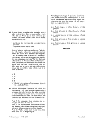 Analista e Inspetor - CVM - 2000 Provas 1 e 314
44- Anelise, Anaís e Anália estão sentadas lado a
lado, nesta ordem. Sabe-se que Anália é mais
velha do que Anaís, que é mais velha do que
Anelise. São dadas a Beto, Dario e Caio as se-
guintes informações:
- as idades das meninas são números inteiros
positivos;
- a soma das idades é igual a 13.
Beto ao saber a idade de Anelise diz: "Não te-
nho informações suficientes para determinar as
idades das outras duas meninas.” Em seguida,
Caio, ao saber a idade de Anália diz: "Não tenho
informações suficientes para determinar as ida-
des das outras duas meninas." Por fim, Dario, ao
saber a idade de Anaís diz: "Não tenho informa-
ções suficientes para determinar as idades das
outras duas meninas." Sabendo que cada um
deles sabe que os outros dois são inteligentes e
escuta os comentários dos outros, qual é a
idade de Anaís?
a) 2
b) 3
c) 4
d) 5
e) Não há informações suficientes para determi-
nar a idade de Anaís.
45- Percival encontra-se à frente de três portas, nu-
meradas de 1 a 3, cada uma das quais conduz a
uma sala diferente. Em uma das salas encontra-
se uma linda princesa; em outra, um valioso te-
souro; finalmente, na outra, um feroz dragão. Em
cada uma das portas encontra-se uma inscrição:
Porta 1: “Se procuras a linda princesa, não en-
tres; ela está atrás da porta 2.”
Porta 2: “Se aqui entrares, encontrarás um vali-
oso tesouro; mas cuidado: não entres na porta 3
pois atrás dela encontra-se um feroz dragão.”
Porta 3: “Podes entrar sem medo pois atrás
desta porta não há dragão algum.”
Alertado por um mago de que uma e somente
uma dessas inscrições é falsa (sendo as duas
outras verdadeiras), Percival conclui, então, cor-
retamente que atrás das portas 1, 2 e 3 encon-
tram-se, respectivamente:
a) o feroz dragão, o valioso tesouro, a linda
princesa
b) a linda princesa, o valioso tesouro, o feroz
dragão
c) o valioso tesouro, a linda princesa, o feroz
dragão
d) a linda princesa, o feroz dragão, o valioso
tesouro
e) o feroz dragão, a linda princesa, o valioso
tesouro
Rascunho
 