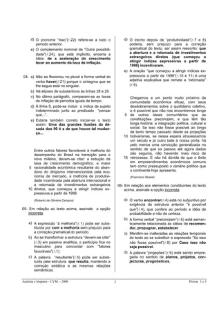 Analista e Inspetor - CVM - 2000 Provas 1 e 33
d) O pronome “Isso”(l.22) refere-se a todo o
período anterior.
e) O complemento nominal de “Outra possibili-
dade”(l.24), que está implícito, encerra a
idéia: de a aceleração do crescimento
levar ao aumento da taxa de inflação.
04- a) Não se flexionou no plural a forma verbal do
verbo haver(l.21) porque o sintagma que se
lhe segue está no singular.
b) Há elipses de substantivos às linhas 28 e 29.
c) No último parágrafo, comparam-se as taxas
de inflação de períodos iguais de tempo.
d) À linha 9, pode-se incluir o índice de sujeito
indeterminado junto ao predicado “pensar
que...”.
e) Estaria também correto iniciar-se o texto
assim: Uma das grandes ilusões da dé-
cada dos 90 é a de que houve tal mudan-
ça....
5
10
Entre outros fatores favoráveis à melhoria do
desempenho do Brasil na transição para o
novo milênio, devem-se citar: a redução da
taxa de crescimento demográfico, a maior
racionalidade econômica resultante do aban-
dono do dirigismo intervencionista pela eco-
nomia de mercado, a melhoria de produtivi-
dade incentivada pela abertura internacional e
a retomada de investimentos estrangeiros
diretos, que começou a atingir índices ex-
pressivos a partir de 1996.
(Roberto de Oliveira Campos)
05- Em relação ao texto acima, assinale a opção
incorreta.
a) A expressão “à melhoria”(l.1) pode ser subs-
tituída por com a melhoria sem prejuízo para
a correção gramatical do período.
b) Ao se transformar a estrutura “devem-se citar”
(l.3) em passiva analítica, o particípio fica no
masculino para concordar com “fatores
favoráveis”(l.1).
c) A palavra “resultante”(l.5) pode ser substi-
tuída pela estrutura que resulta, mantendo a
correção sintática e as mesmas relações
semânticas.
d) O trecho depois de “produtividade”(l.7 e 8)
poderia, sem prejuízo para a correção
gramatical do texto, ser assim reescrito: que
a abertura e a retomada de investimentos
estrangeiros diretos (que começou a
atingir índices expressivos a partir de
1996) incentivaram.
e) A oração “que começou a atingir índices ex-
pressivos a partir de 1996”(l.10 e 11) é uma
adjetiva explicativa que remete a “retomada”
(l.9).
5
10
15
Chegamos a um ponto muito próximo da
comunidade econômica eficaz, com seus
desdobramentos sobre o quotidiano coletivo,
e é possível que não nos encontremos longe
de outros ideais comunitários que as
constituições preconizam, e que têm tão
longa história: a integração política, cultural e
social. Se isso não fosse possível ao longo
de tanto tempo passado desde as projeções
bolivarianas, se nessa espera atravessamos
um século e já outro bate à nossa porta, há
pelo menos uma convicção generalizada no
sentido de que os passos até agora dados
são seguros, não havendo mais risco de
retrocesso. E não há dúvida de que o êxito
em empreendimentos econômicos comuns
tem como pressuposto o cenário político que
o continente hoje apresenta.
(Francisco Resek)
06- Em relação aos elementos constituintes do texto
acima, assinale a opção incorreta.
a) O verbo encontrar(l.4) está no subjuntivo por
exigência da estrutura anterior “é possível
que”(l.4), que confere ao período a idéia de
probabilidade e não de certeza.
b) A forma verbal “preconizam”(l.6) está seman-
ticamente relacionada às idéias de recomen-
dar, propugnar, estabelecer.
c) Mantêm-se inalteradas as relações temporais
do texto ao se substituir a expressão “Se isso
não fosse possível”(l.8) por Caso isso não
seja possível.
d) A palavra “projeções”(l.9) está sendo empre-
gada no sentido de planos, projetos, con-
jecturas, prognósticos.
 