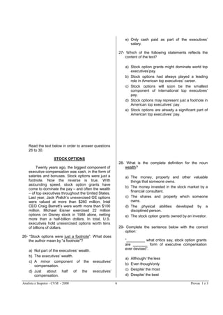 Analista e Inspetor - CVM - 2000 Provas 1 e 39
Read the text below in order to answer questions
26 to 30.
STOCK OPTIONS
Twenty years ago, the biggest component of
executive compensation was cash, in the form of
salaries and bonuses. Stock options were just a
footnote. Now the reverse is true. With
astounding speed, stock option grants have
come to dominate the pay – and often the wealth
– of top executives throughout the United States.
Last year, Jack Welch’s unexercised GE options
were valued at more than $260 million. Intel
CEO Craig Barrett’s were worth more than $100
million. Michael Eisner exercised 22 million
options on Disney stock in 1988 alone, netting
more than a half-billion dollars. In total, U.S.
executives hold unexercised options worth tens
of billions of dollars.
26- “Stock options were just a footnote”. What does
the author mean by “a footnote”?
a) Not part of the executives’ wealth.
b) The executives’ wealth.
c) A minor component of the executives’
compensation.
d) Just about half of the executives’
compensation.
e) Only cash paid as part of the executives’
salary.
27- Which of the following statements reflects the
content of the text?
a) Stock option grants might dominate world top
executives’pay.
b) Stock options had always played a leading
role in American top executives’ career.
c) Stock options will soon be the smallest
component of international top executives’
pay.
d) Stock options may represent just a footnote in
American top executives’ pay.
e) Stock options are already a significant part of
American top executives’ pay.
28- What is the complete definition for the noun
wealth?
a) The money, property and other valuable
things that someone owns.
b) The money invested in the stock market by a
financial consultant.
c) The shares and property which someone
owns.
d) The physical abilities developed by a
disciplined person.
e) The stock option grants owned by an investor.
29- Complete the sentence below with the correct
option:
“_________ what critics say, stock option grants
are _______ form of executive compensation
ever devised”.
a) Although/ the less
b) Even though/only
c) Despite/ the most
d) Despite/ the best
 