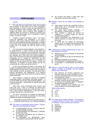 E)   aos recursos que deixam o texto claro, bem
                                                                              organizado e de fácil acesso ao leitor.
                    PORTUGUÊS
     TEXTO 1                                                         02. Assinale o trecho em que aparece uma definição da
                                                                         escrita.
      Por mais alto que a gente grite, nossa voz só chega                A)   “todos esses recursos são extensões da boa e
até ali adiante. Já uma carta, com um bom mensageiro,                         velha escrita, isto é, da fixação, por meio de
pode atravessar o mundo. É claro que hoje dispomos de                         sinais, da voz humana.”
recursos poderosos para transmitir nossa voz, que os                     B)   “Por causa dessa simples qualidade – a
antigos não tinham, como o telefone. Mas, desligado o                         permanência – a escrita dominou o mundo.”
telefone depois da conversa, a memória só guarda uma                     C)   “Para substituir a riqueza de recursos da
idéia geral das informações. Se for importante, é melhor                      oralidade (...), a escrita dispõe de recursos
anotar – por escrito, é claro.                                                exclusivamente gráficos.”
     Também é possível armazenar o som – num disco,                      D)   “quando escrevemos, nós obedecemos a um
numa fita magnética, num computador; e no correio                             sistema particular de regras que não coincide
eletrônico, pelo e-mail, podemos misturar som e escrita.                      com a fala”.
Mas, por mais sofisticada que seja a tecnologia, a verdade               E)   “a escrita tem um sistema de organização
é que todos esses recursos são extensões da boa e velha                       próprio, isto é, um conjunto de princípios em boa
escrita, isto é, da fixação, por meio de sinais, da voz                       parte diferente do sistema de organização da
humana.                                                                       fala.”

     Por causa dessa simples qualidade – a permanência –             03. Considerando as idéias predominantes no texto, um
a escrita dominou o mundo. Parece ser tão óbvia sua                      título adequado a ele seria:
importância que as pessoas nem se perguntam mais para
que ela serve. E se alguma criança se recusa a ir à escola,              A)   Poderosos recursos da memória na transmissão
por exemplo, ela é vista como uma criança problema...                         das informações
Bem, todos nós tivemos em algum grau alguma experiência                  B)   A óbvia importância da fala na permanência das
complicada com a escrita em decorrência da sua                                idéias
obrigatoriedade. Somos obrigados a ler e a escrever! E,                  C)   Diferenças reveladas em um confronto
depois do bê-a-bá inicial, que tem sempre o prazer da                    D)   As desvantagens da obrigatoriedade da escrita
descoberta, os detalhes da escrita parece que vão se                     E)   A tecnologia e a compensação dos limites da
complicando de um jeito que não tem mais fim.                                 escrita
     A fala, que dominamos tão bem e que parece tão
simples, se atrapalha inteira quando vai ser escrita. Há uma         04. Segundo o ponto de vista do autor, a escrita parece
razão especial: escrever não é a mesma coisa que falar! A                superar os limites da oralidade. Isto fica evidente
fala é apenas um ponto de partida, uma base geral. Mas,                  quando o autor afirma que:
quando escrevemos, nós obedecemos a um sistema                           1)   hoje dispomos de recursos poderosos para
particular de regras que não coincide com a fala em muitos                    transmitir nossa voz ou para armazenar o som.
pontos essenciais.                                                       2) um texto escrito desconhece os limites espaciais:
     Para substituir a riqueza de recursos da oralidade                       pode atravessar o mundo.
(entonação, gestos, autocorreção, interrupção, pausas ...),              3) a oralidade dispõe de uma série de recursos
a escrita dispõe de recursos exclusivamente gráficos – os                     especiais, incluindo recursos não-verbais.
sinais de pontuação – responsáveis em grande parte pela                  4) os recursos da tecnologia ligados à linguagem
clareza do texto.                                                             são apenas extensões da escrita.
                                                                         5) a escrita apresenta certos detalhes que, por
     Além disso, como normalmente quem escreve não                            vezes, complicam nossas atuações verbais.
está junto com o leitor no momento da leitura para                       Estão corretas apenas:
esclarecer dúvidas, é preciso que o texto seja claro, isto é,
que o leitor entenda perfeitamente o que está escrito,                   A) 1, 2 e 3
contando apenas com o que está escrito.                                  B) 2 e 4
                                                                         C) 3 e 4
     Em suma, a escrita tem um sistema de organização                    D) 1 e 5
próprio, isto é, um conjunto de princípios em boa parte                  E) 3, 4 e 5
diferente do sistema de organização da fala.
       (Carlos Alberto Faraco e Cristóvão Tezza. Oficina de Texto.   05. “Por causa dessa simples qualidade – a permanência
         Petrópolis: Vozes, 2003, pp. 11-21. Fragmento adaptado).        – a escrita dominou o mundo.” Com o uso da palavra
                                                                         em destaque, o autor quis dizer que a escrita é:
01. Com base na compreensão geral do texto 1, pode-se                    A)   efêmera.
     dizer que o tema abordado diz respeito:                             B)   sistemática.
     A)   à obrigatoriedade com que a escrita é vista em                 C)   perdurável.
          nossas atividades escolares.                                   D)   múltipla.
     B)   às particularidades que diferenciam a utilização               E)   perecível.
          da fala e da escrita.
     C)   às invenções tecnológicas que se destinam à
          transmissão da voz.
     D)   às    dificuldades    da   alfabetização,   cujas
          complicações iniciais parecem não ter mais fim.
 