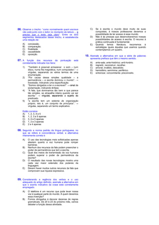 06. Observe o trecho: “como normalmente quem escreve              C)   Se à escrita o mundo deve muito de suas
    não está junto com o leitor no momento da leitura ... é            conquistas, à nossos professores devemos a
    preciso que o texto seja claro”. Entre os dois                     possibilidade de ter acesso à esse mundo.
    segmentos destacados desse trecho, é estabelecida             D)   Não é às pressas que desenvolveremos nossas
    uma relação de:                                                    possibilidades de acesso à escrita. O recurso à
                                                                       prática continuada é fundamental.
    A)   concessão.                                               E)   Quando      lemos     literatura, recorremos à
    B)   comparação.                                                   estratégias iguais àquelas que usamos quando
    C)   finalidade.                                                   contemplamos um quadro.
    D)   causalidade.
    E)   oposição.
                                                              10. Assinale a alternativa em que a série de palavras
                                                                  apresenta prefixos que têm o mesmo sentido.
07. A   função dos recursos da           pontuação    está
    corretamente indicada nos itens:                              A)   ante-sala; ante-histórico; anti-horário.
                                                                  B)   regredir, reconstruir, recolher.
    1)   “Também é possível armazenar o som – num
                    
         disco, numa fita magnética, num computador;”
         vírgulas, separando os vários termos de uma
                                                                  C)
                                                                  D)
                                                                  E)
                                                                       amoral, inválido, descabido.
                                                                       hemisfério; semínima; periférico.
                                                                       sintonizar, concomitante; preconceito.
         enumeração.
    2)   “Por causa dessa simples qualidade – a
                    ¥ ¢
         permanência – a escrita dominou o mundo”.

    3)
                     ¤£¡ 
         travessão, indicando uma especificação.
         “Somos obrigados a ler e a escrever!”
         exclamação, indicando ênfase.
                                                       de

    4)   “A fala, que dominamos tão bem e que parece
                    ¡  £¤¨¤¡ ¡¤©¨§¦ 
                        ¢                 ¥
         tão simples, se atrapalha inteira quando vai ser
         escrita.”
         predicado.
    5)   “a escrita tem um sistema de organização
                    
         próprio, isto é, um conjunto de princípios”.
         vírgulas, separando um termo explicativo.

    Estão corretos:
    A) 1, 2, 3, 4 e 5
    B) 1, 2, 3 e 5 apenas
    C) 3, 4 e 5 apenas
    D) 1, 2 e 3 apenas
    E) 2 e 4 apenas

08. Segundo a norma padrão da língua portuguesa, no
    que se refere à concordância verbal, a alternativa
    inteiramente correta é:
    A)   O uso das tecnologias mais sofisticadas apenas
         atestam quanto a voz humana pode romper
         barreiras.
    B)   Nenhum dos recursos da fala podem preencher o
         poder de permanência que tem a escrita.
    C)   Qual dos meios de transmissão da voz humana
         podem superar o poder de permanência da
         escrita?
    D)   O resultado das novas tecnologias mostra uma
         cada vez maior extensão dos poderes da
         linguagem.
    E)   Devem haver muitos outros recursos da fala que
         comprovam sua riqueza expressiva.


09. Considerando a regência dos verbos e o uso
    adequado do artigo definido, assinale a alternativa em
    que o acento indicativo da crase está corretamente
    empregado.
    A)   O telefone é um recurso que pode levar nossa
         voz à qualquer parte do mundo. À quem devemos
         essa invenção?
    B)   Fomos obrigados à decorar dezenas de regras
         gramaticais. De 20 à 23 do próximo mês, vamos
         debater a função dessa atividade.
 