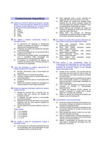 B)   Duas topologias ponto a ponto, utilizadas em
      Conhecimentos Específicos                                      redes LAN, são a em barramento e a em anel.
                                                                C)   VPNs podem ser usadas para interligar redes
11. Quanto aos modos de abertura de arquivos, assinale               distantes de uma mesma empresa, através de
    abaixo o modo que pode ser utilizado em um arquivo               uma rede pública (por exemplo, a Internet) e sem
    já existente, quando desejamos que a escrita comece              a necessidade de codificação dos dados.
    a partir do final dos dados existentes no arquivo.          D)   Redes ethernet são exemplos de redes em
    A) Write                                                         broadcast e, geralmente, usam como meio físico
    B) Append                                                        cabos de cobre e fibra ótica.
    C) Truncate                                                 E)   Redes token ring possuem um elemento
    D) Seek                                                          centralizador que gerencia todos os tokens antes
    E) Create                                                        de enviá-los às demais máquinas da rede.

12. Em relação a sistemas operacionais, indique a           16. Em relação ao modelo OSI, assinale a alternativa que
    afirmação correta.                                          traz a ordem correta das camadas deste modelo.
    A)   O mecanismo de swapping é amplamente                   A)   física, rede, transporte, enlace,         sessão,
         utilizado na gerência de memória, em sistemas               apresentação e aplicação.
         operacionais monoprogramáveis.                         B)   física, rede, enlace, transporte,         sessão,
    B)   Programas de usuário são geralmente alocados                apresentação e aplicação.
         na memória ROM.                                        C)   física, enlace, transporte, rede,         sessão,
    C)   A taxa de transferência de um barramento ISA é              apresentação e aplicação.
         superior à de um PCI.                                  D)   física, transporte, enlace, rede,         sessão,
    D)   A arquitetura Intel 80x86 mantém compatibilidade            apresentação e aplicação.
         com a arquitetura RISC encontrada nos                  E)   física, enlace, rede, transporte,         sessão,
         processadores do microcomputador 8086.                      apresentação e aplicação.
    E)   O processo de transferência de páginas da
         memória secundária para a memória principal é
                                                            17. Para diminuir a sua complexidade, redes de
         conhecido como paginação.                              computadores são organizadas em camadas. Regras
                                                                e convenções de conversação de uma camada são
13. Uma das atividades do sistema operacional em                chamadas de protocolos. Quanto a isso, assinale
    relação à gerência de memória é:                            abaixo a afirmação correta.
    A)   fornecer mecanismos para a sincronização de            A)   Através de seu protocolo, uma camada pode se
         processos.                                                  comunicar com uma outra do mesmo nível, em
    B)   mapear arquivos na memória secundária.                      outra máquina, sem utilizar serviços de camadas
    C)   controlar o acesso direto à memória pela CPU e              de outros níveis.
         outros dispositivos.                                   B)   Duas possíveis regras de transferência de dados
    D)   fornecer mecanismos para a comunicação entre                são a comunicação simplex e a half-duplex; a
         processos.                                                  segunda permite a comunicação simultânea em
    E)   decidir que processos deverão ser carregados na             ambas as direções.
         memória quando houver espaço disponível.               C)   TCP e UDP são exemplos de protocolo de rede
                                                                     orientado    à    conexão     e    não-orientado,
14. Analise as seguintes afirmações relativas ao sistema             respectivamente.
    operacional linux.                                          D)   O modelo de referência TCP/IP, utilizado na
                                                                     Internet, é baseado no modelo OSI e possui
    1)   Através do comando fork, é possível criar um                todas as 7 camadas nele presentes.
         processo filho que execute em paralelo ao              E)   DNS é um serviço da camada de transporte que
         processo corrente.                                          mapeia nome em endereços IP.
    2) A utilização de pipes permite a comunicação
         entre dois processos.
    3) Dispositivos de I/O não são vistos como arquivos
                                                            18. Um firewall tem como principal função:
         especiais, mas sim como arquivos regulares do          A)   aumentar a largura de banda da sub-rede em que
         sistema de arquivos.                                        se encontra, através de controle de técnicas de
    4) Um dos sistema de arquivos utilizado no linux é o             controle de congestionamento.
         NFS.                                                   B)   aumentar a largura de banda da sub-rede em que
    Estão corretas:                                                  se encontra, através de controle de técnicas de
                                                                     controle de fluxo.
    A) 1, 2 e 3 apenas
                                                                C)   filtrar pacotes que entram e saem de uma rede,
    B) 1, 2 e 4 apenas
                                                                     impondo restrições nas portas.
    C) 1, 3 e 4 apenas
                                                                D)   fazer um gateway entre a Intranet corporativa e a
    D) 2, 3 e 4 apenas
                                                                     Internet, criando uma barreira entre os servidores
    E) 1, 2, 3 e 4
                                                                     internos e os usuários externos.
                                                                E)   realizar a interconexão da sub-rede com uma
15. Em relação a redes de computadores, indique a                    rede externa, identificando mensagens que não
    afirmação correta.                                               pertencem à sub-rede.
    A)   Transmissões em multicasting, diferentemente de
         em broadcasting, têm como destinatário de suas
         mensagens todos os usuários da rede.
 