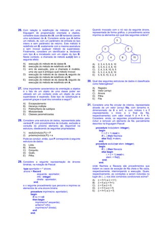 26. Com relação à redefinição de métodos em uma                 Quando invocado com o nó raiz da seguinte árvore,
    linguagem de programação orientada a objetos,               representada de forma gráfica, o procedimento acima
    considere duas classes A e B, com B herdando (sendo         imprime os elementos em qual das seguintes ordens?
    uma subclasse) de A. Considere ainda que A define
    um método, m, com um parâmetro de entrada do tipo                                       5
    inteiro e sem parâmetro de retorno. Este método é
    redefinido em B, exatamente com a mesma assinatura
    e sem invocar qualquer método da superclasse.                           3                       9
    Finalmente, considere um identificador a, declarado
    com tipo A e inicializado com um objeto do tipo B.
    Neste contexto, a chamada de método a.m(2) tem o                  2           4             8       10
    seguinte efeito:
    A)   execução do método m da classe A.                      A)   2, 3, 4, 5, 8, 9, 10
    B)   execução do método m redefinido em B.                  B)   3, 5, 9, 2, 4, 8, 10
    C)   erro de execução, pois a chamada é inválida,           C)   2, 4, 3, 8, 10, 9, 5
         uma vez que é ambíguo qual método invocar.             D)   5, 3, 2, 4, 9, 8, 10
    D)   execução do método m da classe A, seguido da           E)   5, 9, 8, 10, 3, 2, 4
         execução do método m redefinido em B.
    E)   execução do método m da classe B, seguido da
         execução do método m redefinido em A.
                                                            30. Qual das seguintes estruturas de dados é classificada
                                                                como heterogênea?

27. Uma importante característica da orientação a objetos       A)   Registro
    é o fato de um objeto de uma classe poder ser               B)   Vetor (array)
    utilizado em um contexto onde um objeto de uma              C)   Árvore
    superclasse é esperado. Este tipo de substituição é         D)   Pilha
    possível graças a qual dos conceitos a seguir?              E)   Fila

    A)   Encapsulamento
    B)   Herança múltipla
                                                            31. Considere uma fila circular de inteiros, representada
                                                                através de um vetor (array) fila, com tamanho n,
    C)   Polimorfismo de subtipos
                                                                dimensionado de 0 a n-1, e com índices i e f
    D)   Modularidade
                                                                (representando o início e o final da fila,
    E)   Classes parametrizadas
                                                                respectivamente) com valor inicial 1 (i = f = 1).
                                                                Considere, ainda, os seguintes procedimentos para
28. Considere uma estrutura de dados, representada pela         incluir e remover um elemento da fila, parcialmente
    variável P, com procedimentos de inclusão, exclusão e       descritos na linguagem Pascal:
    consulta do próximo elemento (e) disponível na
    estrutura, obedecendo às seguintes propriedades:                procedure inclui(elem: integer);
                                                                       begin
    1) exclui(inclui(e,P)) = P                                           f := (f + 1) mod n;
    2) próximo(inclui(e,P)) = e                                          if (...) then filacheia
    Pode-se concluir, então, que P corresponde à seguinte                else fila[f] := elem;
    estrutura de dados:                                                end;
    A) Lista.                                                       procedure exclui(var elem: integer);
    B) Árvore.                                                         begin
    C) Conjunto.                                                         if (...) then filavazia
    D) Grafo.                                                            else begin
    E) Pilha.                                                                   i := (i + 1) mod n;
                                                                                elem := fila[i];
                                                                          end;
29. Considere a seguinte representação de árvores                      end;
    binárias, na notação de Pascal:
                                                                onde filacheia e filavazia são procedimentos que
    type apontador = ^ arvore;                                  tratam os casos de exceção de fila cheia e fila vazia,
    arvore = Record                                             respectivamente, interrompendo a execução. Quais,
                  esquerda : apontador;                         respectivamente, as condições a serem incluídas no
                  info : integer;                               lugar de (...), nos dois comandos condicionais acima?
                  direita : apontador;                          A) (i = f+1) e (i = f-1)
              end;                                              B) (i = f) e (i = f+1)
    e o seguinte procedimento que percorre e imprime os         C) (i = f) e (i = f)
    elementos de uma árvore binária.                            D) (i = f-1) e (i = f)
           procedure imprime(no: apontador);                    E) (i = f+1) e (i = f)
           begin
             if no  nil
             then begin
                imprime(no^.esquerda);
                write(no^.info);
                imprime(no^.direita);
             end
           end;
 