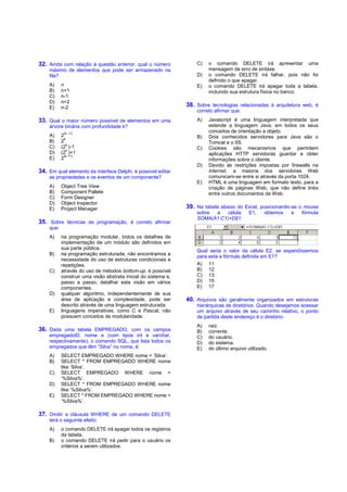 32. Ainda com relação à questão anterior, qual o número             C)   o comando DELETE irá apresentar uma
    máximo de elementos que pode ser armazenado na                       mensagem de erro de sintaxe.
    fila?                                                           D)   o comando DELETE irá falhar, pois não foi
                                                                         definido o que apagar.
    A)     n                                                        E)   o comando DELETE irá apagar toda a tabela,
    B)     n+1                                                           incluindo sua estrutura física no banco.
    C)     n-1
    D)     n+2
    E)     n-2                                                  38. Sobre tecnologias relacionadas à arquitetura web, é
                                                                    correto afirmar que:
33. Qual o maior número possível de elementos em uma                A)   Javascript é uma linguagem interpretada que
    árvore binária com profundidade k?                                   estende a linguagem Java, em todos os seus
            (k –1)
                                                                         conceitos de orientação a objeto.
    A)     2                                                        B)   Dois conhecidos servidores para Java são o
             k
    B)     2                                                             Tomcat e o IIS.
               k
    C)     (2 )-1                                                   C)   Cookies são mecanismos que permitem
               k
    D)     (2 )+1                                                        aplicações HTTP servidoras guardar e obter
             (k +1)
    E)     2                                                             informações sobre o cliente.
                                                                    D)   Devido às restrições impostas por firewalls na
34. Em qual elemento da interface Delphi, é possível editar              Internet, a maioria dos servidores Web
    as propriedades e os eventos de um componente?                       comunicam-se entre si através da porta 1024.
                                                                    E)   HTML é uma linguagem em formato texto, para a
    A)     Object Tree View                                              criação de páginas Web, que não define links
    B)     Component Pallete                                             entre outros documentos da Web.
    C)     Form Designer
    D)     Object Inspector
    E)     Project Manager                                      39. Na tabela abaixo do Excel, posicionando-se o mouse
                                                                    sobre a    célula       E1,    obtemos   a   fórmula
                                                                    SOMA(A1:C1)+D$1:
35. Sobre técnicas de programação, é correto afirmar
    que:
    A)     na programação modular, todos os detalhes de
           implementação de um módulo são definidos em
           sua parte pública.
                                                                    Qual seria o valor da célula E2, se expandíssemos
    B)     na programação estruturada, não encontramos a
                                                                    para esta a fórmula definida em E1?
           necessidade do uso de estruturas condicionais e
           repetições.                                              A) 11
    C)     através do uso de métodos bottom-up, é possível          B) 12
           construir uma visão abstrata inicial do sistema e,       C) 13
           passo a passo, detalhar esta visão em vários             D) 15
           componentes.                                             E) 17
    D)     qualquer algoritmo, independentemente de sua
           área de aplicação e complexidade, pode ser           40. Arquivos são geralmente organizados em estruturas
           descrito através de uma linguagem estruturada.           hierárquicas de diretórios. Quando desejamos acessar
    E)     linguagens imperativas, como C e Pascal, não             um arquivo através de seu caminho relativo, o ponto
           possuem conceitos de modularidade.                       de partida deste endereço é o diretório:
                                                                    A)   raiz.
36. Dada uma tabela EMPREGADO, com os campos                        B)   corrente.
    empregadoID, nome e (com tipos int e varchar,                   C)   do usuário.
    respectivamente), o comando SQL, que lista todos os             D)   do sistema.
    empregados que têm “Silva” no nome, é:                          E)   do último arquivo utilizado.
    A)     SELECT EMPREGADO WHERE nome = ‘Silva’.
    B)     SELECT * FROM EMPREGADO WHERE nome
           like ‘Silva’.
    C)     SELECT EMPREGADO WHERE nome =
           ‘%Silva%’.
    D)     SELECT * FROM EMPREGADO WHERE nome
           like ‘%Silva%’.
    E)     SELECT * FROM EMPREGADO WHERE nome =
           ‘%Silva%’.

37. Omitir a cláusula WHERE de um comando DELETE
    terá o seguinte efeito:
    A)     o comando DELETE irá apagar todos os registros
           da tabela.
    B)     o comando DELETE irá pedir para o usuário os
           critérios a serem utilizados.
 