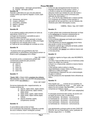 Prova PM 2008
    d) Desigualdade – derivação parassintética.                                                         b) Os civis são esmagadoramente favorável ao
    e) Policial – derivação prefixal.                                                                   emprego do Exercito na luta contra o crime (...)
Questão 08                                                                                              c) Ainda no campo da criminalidade urbana, a
Assinale a alternativa em que uma das palavras                                                          pesquisa mostra que metade dos civis não aceita o
contem prefixo que exprime negação; a outra, ação                                                       recurso dos maus-tratos contra criminosos para
cntrária.                                                                                               obtenção de informações (...)
                                                                                                        d) (...) e só 35,4% dos militares tem a mesma opinião.
a)     intravenoso, sem-terra                                                                           e) O congresso dos Estados Unidos estudam a
b)     incapaz, anfiteatro                                                                              aprovação de leis que permite o uso de métodos não
c)     intrometido, antiaéreo                                                                           ortodoxos para obter informações cruciais.
d)     legitimo, antídoto
e)     ilegal, inútil                                                                                                      CABRAL. Otávio. Veja. 20/11/2007.

Questão 09                                                                                              Questão 13

A voz passiva sintética esta presente em todos as                                                       O verbo grifado está corretamente flexionado na frase:
alternativas, EXCETO em:                                                                                a) Se mantermos as crianças e adolescentes na
a) Exigem-se dinamismo e persistência para o                                                            escola, contribuiremos para a prevenção de
exercício dessa profissão.                                                                              homicídios.
b) Arriscar-se a vida em cada operação na favela.                                                       b) Os jornalistas obtiveram permissão para realizar a
c) Arriscar-se vidas no combate ao tráfico de drogas.                                                   reportagem no morro.
d) Imagina-se uma solução para a crise.                                                                 c) Os estudiosos do assunto proporam novos meios
e) Trata-se de nova estratégia de combate ao crime.                                                     para ajudar a conter os homicídios.
                                                                                                        d) Quando o policial ver o traficante da favela, poderá
Questão 10                                                                                              iniciar sua ação de combate.
                                                                                                        e) Os bandidos não reteram sua violência mesmo sob
“ É preciso evitar que guerrilheiros das Farc                                                           a mira das armas.
colombianas ou paramilitares venezuelanos entrem no
Brasil e usem a Amazônia como refúgio.”                                                                 Questão 14

                                    Veja. 28/11/2007                                                    A regência, vigente na língua culta, esta INCORRETA
No período acima, o complemento grifado está                                                            na frase:
corretamente substituído pelo pronome                                                                   a) O filme Tropa de Elite tornou-se um fenômeno antes
correspondente em:                                                                                      mesmo de chegar nos cinemas.
    a) usem la.                                                                                         b) Quem viu a cópia pirata, assistirá à mesma historia
    b) Usem-a.                                                                                          no cinema.
    c) Usem-na.                                                                                         c) Seu grande mérito é atribuir a devida
    d) Usem-lhe.                                                                                        responsabilidade à classe média e às ONGs sobre a
    e) Usem-nas.                                                                                        violência e o tráfico de drogas.
                                                                                                        d) Espectadores indignaram-se com a demonstração
Questão 11                                                                                              de apoio à violência.
                                                                                                        e) O Rio precisa de uma repressão forte e eficiente ao
“Desde 1989, o Ibope mede o prestígio dos militares .                                                   tráfico.
Nas pesquisas iniciais, cerca de 50% dos pesquisados
diziam confiar nos militares.”~                                                                         Questão 15
                                    VEJA. 28/11/2007
                                                                                                        Para impedir que ____ à frente de sua quadrilha, foi
Os termos destacados têm, respectivamente, as                                                           transferido de presídio oito vezes. ____que, assim, ele
funções sintáticas de:                                                                                  estaria fora de combate. Mas Beira-Mar___com seus
            a) adjunto, objeto direto, objeto indireto.                                                 comparsas por telefone celular.
            b) adjunto adnominal, objeto indireto,                                                                         VEJA. 28/11/2007 (com adaptações)
                 objeto direto
            c) objeto direto, sujeito, objeti indireto.                                                 A colocação pronominal está correta, de acordo com
            d) objeto direto, objeto indireto,objeto                                                    as regras da norma culta, na alternativa:
                 indireto.                                                                              a) se mantivesse – Se achava – se comunicava.
            e) adjunto adverbial, sujeito,                                                              b) mantivesse-se – Se achava – comunicava-se.
                 complemento nominal.                                                                   c) se mantivesse – Se achava – comunicava-se.
                                                                                                        d) se mantivesse – Achava-se – se comunicava.
Questão 12                                                                                              e) mantivesse-se – Achava-se – comunicava-se.

A concordância está correta na frase:
a) O cruzamento das pesquisas, cotejando a opinião                                                      Leia atentamente a primeira parte do texto CASO DE
de civis e militares, trazem revelações curiosas.                                                       POLICIA, de Luiz Costa Pereira Junior, publicado na
                                                                                                        Revista Língua (Ano I. n. 10.2006).
Adm3aarquivos geração 2001CONCURSOS ESTADUAISPolicia Militar-MSProvasProva Concurso P.M.-MS- 2008.doc
                                                                              Pág 3
 
