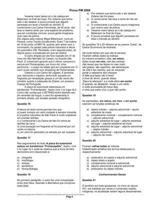 Prova PM 2008
                                                                                                               a) Por violento que tenha sido o ato desleal,
       Vexame maior talvez só o da cabeça em                                                                      Zidane não foi preso.
Materazzi na final da Copa. Por violento que tenha                                                             b) O comerciante não teve a sorte de não ser
sido o ato desleal, é pouco prvavel que alguém                                                                    preso.
pensasse em levar o francês ao xilindró. O                                                                     c) O comerciante Luis Carlos pouco imaginava
comerciante Luis Carlos Fernandes, de 40 anos, não                                                                que viraria caso de policia.
teve a mesma sorte, por uma espécie de problema,                                                               d) Vexame maior talvez só o da cabeça em
que em condições comuns, pouca gente imaginava                                                                    Materazzi na final da Copa.
virar caso de policia.                                                                                         e) É pouco provável que alguém pensasse em
Ele viajava pela rodovia Régis Bittencourt, rumo ao                                                               levar o francês ao xilindró.
Paraná, numa Toyota Corolla preto. Eram 7 da matina
de 16 de junho na BR116, quando sem atinar com o                                                        As questões 19 e 20 referem-se ao poema “Carta”, de
movimento, foi parado pela policia rodoviária à altura                                                  Carlos Drummond de Andrade.
do quilometro 439. Revistado, e em seguida preso, só
depois sacou a enrascada em que se metera.                                                              Há muito tempo sim que não te escrevo.
       O carro dirigido por ele fora roubado em 31 de                                                   Ficaram velhas todas as noticias.
maio em São Bernado do Campo, na Grande São                                                             Eu mesmo envelheci: olha, em relevo,
Pauli. O comerciant garante que é vitima: comprara o                                                    Estes sinais em mim, não das caricias
veiculo em Florianopoles, por cinco mil. Uma                                                            (tão leves) que me fazias no meu rosto:
pechincha – o preço de tabela gira em cinqüenta mil. O                                                  são golpes, são espinhos, são lambranças
carro ia ser vendido num shoppimg de Florianopoles.                                                     da vida e teu menino, que ao sol-posto
       Caberá a Luis Carlos ser julgado. E lamentar                                                     perde a sabedoria das crianças.
que, bancando o esperto, tenha sido autuado em                                                          A falta que fazes não é tanto
fragrante por receptação graças a um tão vacilo tão                                                     à hora de dormi, quando dizias
primário quanto a cabeçada de Zidane: um prosaico                                                       “Deus te abençoe”, e a noite abria em sonho
tropeço de Português.                                                                                   É quando, ao despertar, revejo a um canto
       A placa do automóvel estampava um                                                                a noite acumulada de meus dias,
bandeiroso “Frorianópoles”. Assim com r no lugar do l.                                                  e sinto que estou vivo, e que não sonho.
Como não consta que o DETRAN tenha liberado uso
de variantes da língua, o carro foi apreendido à                                                        Questão 19
primeira olhada, por simples paralelo ortográfico.
                                                                                                        As expressões em relevo, em mim e em sonho
Questão 16                                                                                              exercem as funções sintáticas de:

A leitura do texto acima permite-nos que:                                                                      a) objeto indireto – adjunto adnominal – ajunto
a) quem compra um carro roubado é sempre inocente.                                                                adverbial de modo.
b) a policia rodoviária de São Paulo é muito copetente                                                         b) complemento nominal – complemento nominal
em prender ladrões.                                                                                               – adjunto adnominal
c) o comerciante Luis Carlos de fato foi vitima de                                                             c) adjunto adverbial de lugar – adjunto adverbial
ladrões de carro.                                                                                                 de lugar – adjunto adverbial de modo
d) uma autuação em fragrante só foi possível por um                                                            d) adjunto adverbial de lugar – adjunto adnominal
vacilo no idioma.                                                                                                 – objeto indireto
e) um carro foi aprendido na estrada por ser roubado.                                                          e) adjunto adnominal – adjunto adverbial de lugar
                                                                                                                  – adjunto de modo.
Questão 17
                                                                                                        Questão 20
Nos seguimentos do texto A placa do automóvel
estava um bandeiroso “Frorianopólis”. Assim, com                                                        Ficaram velhas todas as noticias.
r no lugar do l, pode-se observa que a troca de letra                                                   Classificação sintática dos termos destacados é,
demonstra erro relacionado à:                                                                           respectivamente:

a)     ortografia                                                                                              a)   predicativo do sujeito e adjunto adnominal.
b)     morfologia                                                                                              b)   objeto direto e sujeito
c)     sintaxe                                                                                                 c)   complemento nominal e adnominal
d)     semântica                                                                                               d)   adjunto adnominal e adjunto adnominal
e)     fonoaudiologia                                                                                          e)   predicativo do objeto indireto.

Questão 18                                                                                                                 Conhecimentos Gerais

No primeiro parágrafo, o autor faz uma comparação                                                       Questão 01
entre dois fatos. Assinale a alternativa que comprova
esse dado.                                                                                              O território sul-mato-grossense, no inicio do século
                                                                                                        XVI, era habitado por várias e numerosas nações
                                                                                                        indígenas; na atualidade restam alguns descendentes
Adm3aarquivos geração 2001CONCURSOS ESTADUAISPolicia Militar-MSProvasProva Concurso P.M.-MS- 2008.doc
                                                                              Pág 4
 