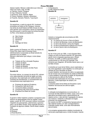 Prova PM 2008
dessas nações. Marque a alternativa que indica as                                                       d) Aquidauana
tribos que vivem, hoje, em MS.                                                                          e) São Gabriel do Oeste
a) Tapuias, Carijós, Payaguá                                                                            Questão 06
b) Tupi, Pelicanos, Korado
c) Quíchuas, Incas, Astecas, Maias
d) Terena, Kadiweu, Kaiowa e Nhandeva
e) Tocantis, Xanxere, Patocho, Tupuniquim                                                                      calcário        manganes
Questão 02

Os espanhoes, a partir do século XVI, fundaram
povoações ao longo do Rio Paraguai, inclusive
nas terras do atual Estado de Mato Grosso do Sul,                                                                         mineral
para garantir suas conquistas e apoiar as expedições
que procuravam o caminho para as minhas de prata
no Peru. Uma dessas povoações foi:

       a)     São Vicente
                                                                                                        Calcário e manganês são encontrados em MS,
       b)     Montevideo
                                                                                                        respectivamente:
       c)     Itamaracá
                                                                                                            a) no maciço do Urucum e Serra do Navio
       d)     Lima
                                                                                                            b) na Serra de Maracaju e serra da Mantiqueira
       e)     Santiago de Xerez
                                                                                                            c) na serra das Araras e serra dos Órgãos
                                                                                                            d) na serra da Bodoquena e Maciço do Urucum
Questão 03
                                                                                                            e) na serra Geral e serra da Bodoquena
Após a guerra do Paraguai, em 1872, as cidades de
                                                                                                        Questão 07
Ponta Porá, Bela Vista e Amambaí foram
definitivamente incorporadas ao Brasil através da
                                                                                                        No dia 18 de junho de 1908, o navio Kassato Maru
assinatura de um tratado.
                                                                                                        chegou ao porto de Santos trazendo 781 japoneses,
Marque a alternativa que indique o nome desse
                                                                                                        dando inicio à imigração japonesa para o Brasil.
tratado.
                                                                                                        Portanto, em 2008, a colônia japonesa estará
                                                                                                        comemorando os 100 anos de imigração. Dos
       a)     Tratado de Paz e Amizade Perpetua
                                                                                                        primeiros que chegaram, 26 famílias vieram para o sul
       b)     Tratado de Madri
                                                                                                        de Mato Grosso:
       c)     Tratado de São Carlos
       d)     Tratado de Badajós
                                                                                                        a) atraídos por suas terras férteis, pouco exploradas, e
       e)     Tratado de comercio de São Paulo
                                                                                                        seu clima agradável e para trabalhar na construção da
                                                                                                        estrada de Ferro Noroeste do Brasil.
Questão 04
                                                                                                        b) para trabalhar nas lavouras de café e na exploração
                                                                                                        de sal mineral nas proximidades da cidade de Miranda.
Os ervais nativos, no começo do século XX, cobriam
                                                                                                        c) para trabalhar na pecuária na região de Aquidauana
uma vasta extensão territorial da região sul-mato-
                                                                                                        e nas lavouras de café em Rio Pardo.
grossense. Sua exploração era cedida através de
                                                                                                        d) atraído pela exploração de erva-mate, em Porto
contratos de arrendamento. A concessionária que
                                                                                                        Murtinho, e pela exploração de calcário, em
monopolizava essa exploração era a:
                                                                                                        Aquiauana.
                                                                                                        e) atraídos pelas terras férteis de Dourados e para
       a)     Empresa de negócios Ervateiros.
                                                                                                        trabalhar nas lavouras de café da região.
       b)     Companhia Vale dos Ervais
       c)     Companhia Mate Laranjeira
                                                                                                        Questão 08
       d)     Companhia São Paulo de Erva-Mate
       e)     Empresa Erva Mate de Cuiabá
                                                                                                        A utilização de biodigestores na suinocultura, no
                                                                                                        município de São Gabriel do Oeste, surgiu como uma
Questão 05
                                                                                                        alternativa tecnológica para o gerenciamento de
                                                                                                        dejetos suínos, o que permite a agregação de valores
O governo militar implantou projetos e programas para
                                                                                                        aos resíduos, mediante a utilização do biogás
diminuir as desigualdades entre as regiões. Essas
                                                                                                        produzido nos biodigestores.
ações, a partir de 1973, provocam intenso movimento
                                                                                                        Em outubro de 2007, a cooperativa Agropecuária de
migratório de paranaenses, catarinenses e gaúchos
                                                                                                        São Gabriel recebeu um valor correspondente à
para o sul do Mato Grosso. Essa migração permitiu a
                                                                                                        chamada moeda verde, como são informalmente
fundação de algumas cidades. Dentre essas cidades
                                                                                                        denominados:
está:
a) Corumbá
                                                                                                        a) os projetos agropecuários voltados à produção de
b) Nioaque
                                                                                                        carne para exportação para a União Européia, visando
c) Porto Murtinho
Adm3aarquivos geração 2001CONCURSOS ESTADUAISPolicia Militar-MSProvasProva Concurso P.M.-MS- 2008.doc
                                                                              Pág 5
 