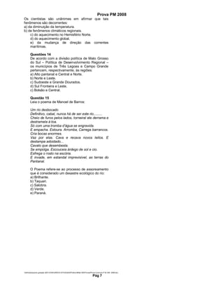 Prova PM 2008
Os cientistas são unânimes em afirmar que tais
fenômenos são decorrentes:
a) da diminuição da temperatura.
b) de fenômenos climáticos regionais.
    c) do aquecimento no Hemisfério Norte.
    d) do aquecimento global.
    e) da mudança de direção das correntes
    marítimas.

       Questões 14
       De acordo com a divisão política de Mato Grosso
       do Sul – Política de Desenvolvimento Regional –
       os municípios de Três Lagoas e Campo Grande
       pertencem, respectivamente, às regiões:
       a) Alto pantanal e Central e Norte.
       b) Norte e Leste.
       c) Sudoeste e Grande Dourados.
       d) Sul Fronteira e Leste.
       c) Bolsão e Central.

       Questão 15
       Leia o poema de Manoel de Barros:

       Um rio desbocado
       Definitivo, cabal, nunca há de ser este rio.........
       Cheio de furos pelos lados, torneiral ele derrama e
       destramela à toa.
       Só com uma tromba d’água se engravida.
       E empacha. Estoura. Arromba, Carrega barrancos.
       Cria bocas enormes.
       Vaz por elas. Cava e recava novos leitos. E
       destampa adoidado...
       Cavalo que desembesta.
       Se empolga. Escouceia árdego de sol e cio.
       Esfrega o rosto na escória.
       E invade, em estandal imprevisível, as terras do
       Pantanal.

       O Poema refere-se ao processo de assoreamento
       que é considerado um desastre ecológico do rio:
       a) Brilhante.
       b) Taquari.
       c) Salobra.
       d) Verde.
       e) Paraná.




Adm3aarquivos geração 2001CONCURSOS ESTADUAISPolicia Militar-MSProvasProva Concurso P.M.-MS- 2008.doc
                                                                              Pág 7
 