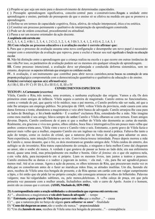 ( ) Propõe-se que seja um meio para o desenvolvimento de determinadas capacidades.
( ) Pressupõe aprendizagem significativa, conceito central para o construtivismo.Resgata a unidade entre
aprendizagem e ensino, partindo do pressuposto de que o ensino só se efetiva na medida em que se promove a
aprendizagem.
( ) Define-se em termos de capacidade cognitiva, física, afetiva, de relação interpessoal, ética e/ou estética.
( ) Constitui um processo permanente e qualitativo de interpretação da aprendizagem construída.
( ) Pode ser de ordem conceitual, procedimental ou atitudinal.
( ) Passa a ser um recurso orientador da ação docente.
A seqüência está correta em:
A) 2, 3, 1, 4, 2, 4 B) 1, 2, 3, 4, 1, 2 C) 2, 3, 2, 1, 4, 3 D) 3, 3, 4, 1, 2, 4 E) 4, 2, 1,4, 3, 1
20) Com relação ao processo educativo e à avaliação escolar é correto afirmar que:
I. Para que o processo de avaliação assuma uma nova configuração e desempenhe um novo papel é necessário
romper com o estereótipo da avaliação que reprova, pune e exclui e buscar seu real significado e função na educação
escolar.
II. Não há distinção entre a aprendizagem que a criança realiza na escola e a que ocorre em outras instâncias de
sua vida.Por isso, os parâmetros de avaliação podem ser os mesmos em qualquer situação de aprendizagem.
III. Como processo intencional, a avaliação deve ser planejada e conduzida deforma sistemática, sem no
entanto, desprezar os aspectos informais que emergem no cotidiano escolar.
IV. A avaliação, é um instrumento que contribui para abrir novos caminhos,novas buscas na construção de uma
proposta pedagógica comprometida com a democratização quantitativa e qualitativa da educação e do ensino.
Está(ão) correta(s) apenas a(s) afirmativa(s):
A) I B) I, III e IV C) IV D) I, II e III E) I, II, III e IV
                                           CONHECIMENTOS ESPECÍFICOS
TEXTO IV: A Cartomante (excertos)
Vilela, Camilo e Rita, três nomes, uma aventura, e nenhuma explicação das origens. Vamos a ela. Os dois
primeiros eram amigos de infância. Vilela seguiu a carreira de magistrado. Camilo entrou no funcionalismo,
contra a vontade do pai, que queria vê-lo médico; mas o pai morreu, e Camilo preferiu não ser nada, até que a
mãe lhe arranjou um emprego público. No princípio de 1869, voltou Vilela da província, onde casara com uma
dama formosa e tonta; abandonou a magistratura e veio abrir banca de advogado. Camilo arranjou-lhe casa para
os lados de Botafogo, e foi a bordo recebê-lo.− É o senhor? exclamou Rita, estendendo-lhe a mão. Não imagina
como meu marido é seu amigo; falava sempre do senhor. Camilo e Vilela olharam-se com ternura. Eram amigos
deveras. Depois, Camilo confessou de si para si que a mulher do Vilela não desmentia as cartas do marido.
Realmente, era graciosa e viva nos gestos, olhos cálidos, boca fina e interrogativa.Era um pouco mais velha que
ambos: contava trinta anos, Vilela vinte e nove e Camilo vinte e seis. Entretanto, o porte grave de Vilela fazia-o
parecer mais velho que a mulher, enquanto Camilo era um ingênuo na vida moral e prática. Faltava-lhe tanto a
ação do tempo, como os óculos de cristal, que a natureza põe no berço de alguns para adiantar os anos.
Nem experiência, nem intuição.Uniram-se os três. Convivência trouxe intimidade. Pouco depois morreu a mãe
de Camilo e, nesse desastre, que o foi, os dois mostraram-se grandes amigos dele. Vilela cuidou do enterro, dos
sufrágio se do inventário; Rita tratou especialmente do coração, e ninguém o faria melhor.Como daí chegaram
ao amor, não o soube ele nunca. A verdade é que gostava de passar as horas ao lado dela; era sua enfermeira
moral, quase uma irmã, mas principalmente era mulher e bonita. Odor di femina: eis o que ele aspirava nela,
e em volta dela, para incorporá-lo em si próprio. Liam os mesmos livros, iam juntos a teatros e passeios.
Camilo ensinou-lhe as damas e o xadrez e jogavam às noites; − ela mal, − ele, para lhe ser agradável,pouco
menos mal. Até aí as cousas. Agora a ação da pessoa, os olhos teimosos de Rita, que procuravam muita vez os
dele,que os consultavam antes de o fazer ao marido,as mãos frias, as atitudes insólitas. Um dia, fazendo ele
anos, recebeu de Vilela uma rica bengala de presente, e de Rita apenas um cartão com um vulgar cumprimento
a lápis, e foi então que ele pôde ler no próprio coração; não conseguia arrancar os olhos do bilhetinho. Palavras
vulgares; mas há vulgaridades sublimes, ou, pelo menos,deleitosas. A velha caleça de praça, em que pela
primeira vez passeaste com a mulher amada, fechadinhos ambos, vale o carro de Apolo. Assim é o homem,
assim são as cousas que o cercam. (ASSIS, Machado de, 1839-1908.)
21) A correspondência entre a oração sublinhada e a circunstância que expressa está correta em:
A) “... abandonou a magistratura e veio abrir banca de advogado”. – tempo
B) “ Entretanto, o porte grave de Vilela fazia-o parecer mais velho que a mulher ...” – causa
C) “... que a natureza põe no berço de alguns para adiantar os anos” –finalidade
D) “Como daí chegaram ao amor, não o soube ele nunca.” –proporcionalidade
E) “Um dia,fazendo ele anos, recebeu de Vilela uma rica bengala de presente...” – conseqüência
 