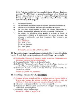 04- Da Proteção Judicial dos Interesses Individuais, Difusos e Coletivos,
segundo o Art. 208. Regem-se pelas disposições da Lei do Estatuto da
Criança e do Adolescente, as ações de responsabilidade por ofensa aos
direitos assegurados à criança e ao adolescente, referentes ao não
oferecimento ou oferta irregular:
I- Do ensino obrigatório;
II- De atendimento educacional especializado aos portadores de deficiência;
III- De ensino noturno regular, adequado às condições do educando;
IV- De programas suplementares de oferta de material didático-escolar,
transporte e assistência à saúde do educando do ensino fundamental;
V- De serviço de assistência social visando à proteção à família, à
maternidade, à infância e à adolescência, bem como ao amparo às
crianças e adolescentes que dele necessitem; São verdadeiras as
afirmações:
(A) I, II, III, IV e V
(B) I, II e III apenas
(C) III, IV e V apenas
(D) I, II e V apenas
R= Letra “A”. Ver Art.. 208, I, II,IV, V E VI, ECA
05- O procedimento para imposição de penalidade administrativa por infração às
normas de proteção à criança e ao adolescente terá início por representação:
(A) Do Ministério Público ou do Conselho Tutelar, ou auto de infração elaborado
por servidor efetivo ou voluntário credenciado;
(B) Apenas do Ministério Público ou do Conselho Tutelar;
(C) Do Ministério Público ou Conselho Tutelar, ou auto de infração elaborado por
servidor efetivo, ou voluntário credenciado ou qualquer cidadão;
(D) Do Conselho Tutelar, ou auto de infração elaborado por servidor efetivo ou
voluntário credenciado.
R= Letra “A”. Ver Art. 194, caput, ECA
06- Sobre Adoção indique a alternativa INCORRETA:
(A) A adoção atribui a condição de filho ao adotado, com os mesmos direitos e
deveres, com exceção dos direitos hereditários que deverão em caso da
existência de filhos naturais expressar sua concordância formalmente;
(B) Não podem adotar os ascendentes e os irmãos do adotando;
(C) A adoção será deferida quando apresentar reais vantagens para o adotando e
fundar-se em motivos legítimos;
(D) É vedada a adoção por procuração
R= Letra “A”. Ver Art. 41, Caput, ECA.
 