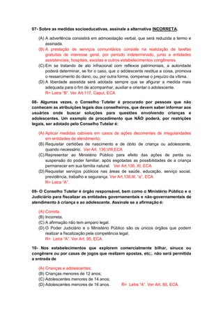 07- Sobre as medidas socioeducativas, assinale a alternativa INCORRETA.
(A) A advertência consistirá em admoestação verbal, que será reduzida a termo e
assinada.
(B) A prestação de serviços comunitários consiste na realização de tarefas
gratuitas de interesse geral, por período indeterminado, junto a entidades
assistenciais, hospitais, escolas e outros estabelecimentos congêneres.
(C) Em se tratando de ato infracional com reflexos patrimoniais, a autoridade
poderá determinar, se for o caso, que o adolescente restitua a coisa, promova
o ressarcimento do dano, ou, por outra forma, compense o prejuízo da vítima.
(D) A liberdade assistida será adotada sempre que se afigurar a medida mais
adequada para o fim de acompanhar, auxiliar e orientar o adolescente.
R= Letra “B”. Ver Art.117, Caput, ECA
08- Algumas vezes, o Conselho Tutelar é procurado por pessoas que não
conhecem as atribuições legais dos conselheiros, que devem saber informar aos
usuários onde buscar soluções para questões envolvendo crianças e
adolescentes. Um exemplo de procedimento que NÃO poderá, por restrições
legais, ser adotado pelo Conselho Tutelar é:
(A) Aplicar medidas cabíveis em casos de ações decorrentes de irregularidades
em entidades de atendimento;
(B) Requisitar certidões de nascimento e de óbito de criança ou adolescente,
quando necessário. Ver Art. 136,VIII,ECA
(C) Representar ao Ministério Público para efeito das ações de perda ou
suspensão do poder familiar, após esgotadas as possibilidades de a criança
permanecer em sua família natural. Ver Art.136, XI, ECA
(D) Requisitar serviços públicos nas áreas de saúde, educação, serviço social,
previdência, trabalho e segurança. Ver Art.136,III, “a”, ECA
R= Letra “A”.
09- O Conselho Tutelar é órgão responsável, bem como o Ministério Público e o
Judiciário para fiscalizar as entidades governamentais e não-governamentais de
atendimento à criança e ao adolescente. Assinale se a afirmação é:
(A) Correta.
(B) Incorreta.
(C) A afirmação não tem amparo legal.
(D) O Poder Judiciário e o Ministério Público são os únicos órgãos que podem
realizar a fiscalização pela competência legal.
R= Letra “A”. Ver Art. 95, ECA.
10- Nos estabelecimentos que explorem comercialmente bilhar, sinuca ou
congênere ou por casas de jogos que realizem apostas, etc;. não será permitida
a entrada de
(A) Crianças e adolescentes;
(B) Crianças menores de 12 anos;
(C) Adolescentes menores de 14 anos;
(D) Adolescentes menores de 16 anos. R= Letra “A”. Ver Art. 80, ECA.
 