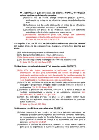 11- ASSINALE em quais circunstâncias caberá ao CONSELHO TUTELAR
aplicar medidas aos Pais ou Responsável:
(A) Criança fora da escola, criança comprando produtos químicos,
adolescente em prática de ato infracional, criança perambulando pelas
ruas;
(B) Adolescente fora da escola, adolescente em pratica de ato infracional,
criança sem tratamento psiquiátrico, pai alcoólatra;
(C) Adolescente em pratica de ato infracional, criança sem tratamento
psiquiátrico, mãe alcoólatra, adolescente fora da escola;
(D) Adolescente perambulando pelas ruas, criança sem tratamento
especializado, mãe alcoólatra, adolescente fora da escola.
R= Letra “D”. Ver Art. 129,II, V e VI, ECA
12- Segundo o Art. 100 do ECA, na aplicação das medidas de proteção, deverão
ser levadas em conta as necessidades pedagógicas, preferindo-se aquelas que
visem:
(A) A inclusão em programas de acolhimento institucional.
(B) Ao desligamento gradativo dos vínculos comunitários.
(C) Ao fortalecimento dos vínculos familiares e comunitários.
(D) Ao atendimento prioritário de crianças em detrimento do adolescente
R= Letra “C”. Ver Art.100, Caput, ECA.
13- Quanto aos conselhos tutelares (CT’s), assinale a opção CORRETA.
(A) Os CT’s são órgãos permanentes e autônomos, não jurisdicionais,
encarregados de zelar pelo cumprimento dos direitos da criança e do
adolescente, particularmente por meio da aplicação de medidas especiais de
proteção a criança e adolescentes com direitos ameaçados ou violados e por
meio de aplicação de medidas especiais a pais ou responsáveis.
(B) Os CT’s são entidades de proteção responsáveis pelo planejamento e pela
execução de programas de proteção e socioeducativos destinados a crianças e
adolescentes. Ver Art. 90, Caput, ECA
(C) Verificada a prática de ato infracional, cabe aos CT’s aplicar e executar as
medidas socioeducativas à criança e ao adolescente infratores. Ver
Arts.112,Caput; 101,VIII e IX; 147,§1º, ECA
(D) Além das atribuições previstas no ECA, os CT’s podem instituir novas
atribuições em regimento interno ou em atos administrativos de quaisquer
outras autoridades.
R= Letra “A”. Ver Art. 131, ECA.
14- De acordo com ECA marque a alternatica CORRETA.
(A) Salvo determinação em contrário da autoridade judiciária competente, as
entidades que desenvolvem programas de acolhimento familiar ou institucional,
se necessário com o auxílio do Conselho Tutelar e dos órgãos de assistência
social, proibirão o contato da criança e do adolescente com seus pais e
parentes; Ver Art. 92, §4º, ECA
(B) Verificada a hipótese de maus-tratos, opressão ou abuso sexual impostos
pelos pais ou responsável, a autoridade judiciária poderá determinar, como
 
