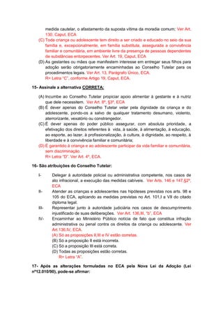 medida cautelar, o afastamento da suposta vítima da moradia comum; Ver Art.
130, Caput, ECA
(C) Toda criança ou adolescente tem direito a ser criado e educado no seio da sua
família e, excepcionalmente, em família substituta, assegurada a convivência
familiar e comunitária, em ambiente livre da presença de pessoas dependentes
de substâncias entorpecentes. Ver Art. 19, Caput, ECA
(D) As gestantes ou mães que manifestem interesse em entregar seus filhos para
adoção serão obrigatoriamente encaminhadas ao Conselho Tutelar para os
procedimentos legais. Ver Art. 13, Parágrafo Único, ECA.
R= Letra “C”, conforme Artigo 19, Caput, ECA.
15- Assinale a alternativa CORRETA:
(A) Incumbe ao Conselho Tutelar propiciar apoio alimentar à gestante e à nutriz
que dele necessitem. Ver Art. 8º, §3º, ECA
(B) É dever apenas do Conselho Tutelar velar pela dignidade da criança e do
adolescente, pondo-os a salvo de qualquer tratamento desumano, violento,
aterrorizante, vexatório ou constrangedor.
(C) É dever apenas do poder público assegurar, com absoluta prioridade, a
efetivação dos direitos referentes à vida, à saúde, à alimentação, à educação,
ao esporte, ao lazer, à profissionalização, à cultura, à dignidade, ao respeito, à
liberdade e à convivência familiar e comunitária;
(D) É garantido à criança e ao adolescente participar da vida familiar e comunitária,
sem discriminação.
R= Letra “D”. Ver Art. 4º, ECA.
16- São atribuições do Conselho Tutelar:
I- Delegar à autoridade policial ou administrativa competente, nos casos de
ato infracional, a execução das medidas cabíveis. Ver Arts. 146 e 147,§2º,
ECA
II- Atender as crianças e adolescentes nas hipóteses previstas nos arts. 98 e
105 do ECA, aplicando as medidas previstas no Art. 101,I a VII do citado
diploma legal.
III- Representar junto à autoridade judiciária nos casos de descumprimento
injustificado de suas deliberações. Ver Art. 136,III, “b”, ECA
IV- Encaminhar ao Ministério Público notícia de fato que constitua infração
administrativa ou penal contra os direitos da criança ou adolescente. Ver
Art.136,IV, ECA.
(A) Só as proposições II,III e IV estão corretas.
(B) Só a proposição II está incorreta.
(C) Só a proposição III está correta.
(D) Todas as proposições estão corretas.
R= Letra “A”.
17- Após as alterações formuladas no ECA pela Nova Lei da Adoção (Lei
nº12.010/90), pode-se afirmar:
 