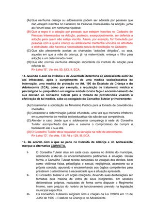 (A) Que nenhuma criança ou adolescente podem ser adotada por pessoas que
não estejam inscritas no Cadastro de Pessoas Interessadas na Adoção, junto
ao Fórum local, em nenhuma hipótese;
(B) Que a regra é a adoção por pessoas que estejam inscritas no Cadastro de
Pessoas Interessadas na Adoção, podendo, excepcionalmente, ser deferida a
adoção para quem não esteja inscrito. Assim, por exemplo, for formulada por
pessoas com a qual a criança ou adolescente mantenha vínculos de afinidade
e afetividade, não haverá a necessidade prévia de habilitação no Cadastro;
(C) Que são plenamente aceitas as chamadas “adoções dirigidas”, ou seja,
aquelas em que a mãe da criança, já na maternidade, entrega o filho para
adoção a um determinado casal;
(D) Que não ocorreu nenhuma alteração importante no instituto da adoção pela
referida lei.
R= Letra “B”. Ver Art. 50, §13, II, ECA.
18- Quando o Juiz da Infância e da Juventude determina ao adolescente autor de
ato infracional, após o cumprimento de uma medida socioeducativa de
internação, uma medida de proteção no Art. 100 do Estatuto da Criança e do
Adolescente (ECA), como por exemplo, a requisição de tratamento médico e
psicológico ou psiquiátrico em regime ambulatorial e faça o encaminhamento de
sua decisão ao Conselho Tutelar para a tomada de providências visando a
efetivação de tal medida, cabe ao colegiado do Conselho Tutelar primeiramente:
(A) Encaminhar a solicitação ao Ministério Público para a tomada de providências
imediatas.
(B) Considerar a determinação judicial infundada, uma vez que menores infratores
em cumprimento de medida socioeducativa não são de sua competência.
(C) Atender o caso desde que o adolescente compareça à sede do Conselho
Tutelar acompanhado dos pais e assuma o compromisso de cumprir o
tratamento até a sua alta.
(D) O Conselho Tutelar deve requisitar os serviços na rede de atendimento.
R= Letra “D”. Ver Arts. 136, VI e 129, III, ECA.
19- De acordo com o que se pede no Estatuto da Criança e do Adolescente
marque a alternativa CORRETA.
I- O Conselho Tutelar atua em cada caso, apenas no âmbito do município,
atendendo e dando os encaminhamentos pertinentes à situação. Dessa
forma, o Conselho Tutelar recebe denúncias de violação dos direitos, bem
como violência física, psicológica e sexual, negligência, abandono ou a
própria conduta, apurando e encaminhando aos órgãos competentes para
prestarem o atendimento à necessidade que a situação apresenta.
II- O Conselho Tutelar é um órgão colegiado, devendo suas deliberações ser
tomadas pela maioria de votos de seus integrantes, em sessões
deliberativas próprias, realizadas de forma como dispuser o Regimento
Interno, sem prejuízo do horário de funcionamento previsto na legislação
municipal específica.
III- Os Conselhos Tutelares surgiram com a criação da Lei nº8069 em 13 de
Julho de 1990 – Estatuto da Criança e do Adolescente.
 
