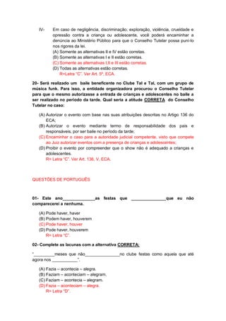IV- Em caso de negligência, discriminação, exploração, violência, crueldade e
opressão contra a criança ou adolescente, você poderá encaminhar a
denúncia ao Ministério Público para que o Conselho Tutelar possa puni-lo
nos rigores da lei.
(A) Somente as alternativas II e IV estão corretas.
(B) Somente as alternativas I e II estão corretas.
(C) Somente as alternativas I,II e III estão corretas.
(D) Todas as alternativas estão corretas.
R=Letra “C”. Ver Art. 5º, ECA.
20- Será realizado um baile beneficente no Clube Tal e Tal, com um grupo de
música funk. Para isso, a entidade organizadora procurou o Conselho Tutelar
para que o mesmo autorizasse a entrada de crianças e adolescentes no baile a
ser realizado no período da tarde. Qual seria a atitude CORRETA do Conselho
Tutelar no caso:
(A) Autorizar o evento com base nas suas atribuições descritas no Artigo 136 do
ECA;
(B) Autorizar o evento mediante termo de responsabilidade dos pais e
responsáveis, por ser baile no período da tarde;
(C) Encaminhar o caso para a autoridade judicial competente, visto que compete
ao Juiz autorizar eventos com a presença de crianças e adolescentes;
(D) Proibir o evento por compreender que o show não é adequado a crianças e
adolescentes.
R= Letra “C”. Ver Art. 136, V, ECA.
QUESTÕES DE PORTUGUÊS
01- Este ano______________as festas que _______________que eu não
comparecerei a nenhuma.
(A) Pode haver, haver
(B) Podem haver, houverem
(C) Pode haver, houver
(D) Pode haver, houverem
R= Letra “C”.
02- Complete as lacunas com a alternativa CORRETA:
“_________meses que não_______________no clube festas como aquela que até
agora nos ___________”.
(A) Fazia – acontecia – alegra.
(B) Faziam – aconteciam – alegram.
(C) Faziam – acontecia – alegram.
(D) Fazia – aconteciam – alegra.
R= Letra “D”.
 