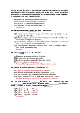 03- Ele sempre demonstrou animosidade para com os mais jovens, sobretudo
quando estes, inadvertidamente, dispõem-se a falar sobre temas tidos como
polêmicos. Os termos sublinhados poderiam ser substituídos, sem prejuízo para
o sentido da frase, por, respectivamente:
(A) Intolerância, apressadamente e incontroversos.
(B) Má vontade, irrefletidamente e controversos.
(C) Tolerância, inocentemente e indevassáveis.
(D) Boa vontade, pressurosamente e delicados.
R= Letra “B”.
04- A frase inteiramente CORRETA quanto à ortografia é:
(A) A ata da sessão extraordinária apresenta deslises, poucos, é certo, mas que
exigem pronta retificação.
(B) Sempre obsequioso, o assessor incumbiu-se de externar ao Governador nessa
dissenção quanto à política energética.
(C) Os expedientes utilizados pela oposição deixaram exasperados os ânimos, em
vista de seu caráter tão-somente protelatório.
(D) É sempre penoso discriminar a minoria, mas a falta de consenso implica, é
claro, óbices à plena satisfação.
R= Letra “C”.
05- Ocorrem DOIS erros de ortografia em:
(A) Desfaçatez, prazeiroso, incólume, desairoso.
(B) Concisão,suscinto, retaliação, obcecado.
(C) Complementariedade, suspeição, obsessão, vigente.
(D) Advinhar, cabeleireiro, tijela, pichar.
R= Letra “D”. As palavras Adivinhar e Tigela estão incorretas.
06- A grafia da palavra sublinhada está incorreta em:
(A) O deputado defendeu a discriminação da maconha.
(B) Sua ascenção à presidência da firma surpreendeu a todos.
(C) Todos o julgavam, com razão, demasiadamente pretensioso.
(D) A disputa entre os cônjuges só poderia ser resolvida nos tribunais.
R= Letra “A”. A palavra descriminação (que significa inocentar).
07- “O Juiz expediu o ___________de prisão. João procurou agir com
______________mas solicitou que o relatório fosse____________pois continha
erros”. Complete as lacunas com a alternativa CORRETA.
(A) Mandato – discrição – retificado
(B) Mandado – descrição – ratificado
(C) Mandado – discrição – retificado
(D) Mandato – descrição – ratificado
R= Letra “C”.
 