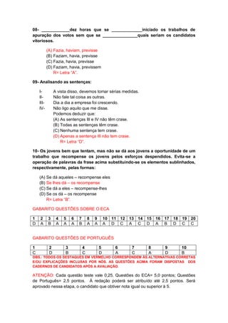 08- ____________dez horas que se _____________iniciado os trabalhos de
apuração dos votos sem que se _______________quais seriam os candidatos
vitoriosos.
(A) Fazia, haviam, previsse
(B) Faziam, havia, previsse
(C) Fazia, havia, previsse
(D) Faziam, havia, previssem
R= Letra “A”.
09- Analisando as sentenças:
I- A vista disso, devemos tomar sérias medidas.
II- Não fale tal coisa as outras.
III- Dia a dia a empresa foi crescendo.
IV- Não ligo aquilo que me disse.
Podemos deduzir que:
(A) As sentenças III e IV não têm crase.
(B) Todas as sentenças têm crase.
(C) Nenhuma sentença tem crase.
(D) Apenas a sentença III não tem crase.
R= Letra “D”.
10- Os jovens bem que tentam, mas não se dá aos jovens a oportunidade de um
trabalho que recompense os jovens pelos esforços despendidos. Evita-se a
operação de palavras da frase acima substituindo-se os elementos sublinhados,
respectivamente, pelas formas:
(A) Se dá aqueles – recompense eles
(B) Se lhes dá – os recompense
(C) Se dá a eles – recompense-lhes
(D) Se os dá – os recompense
R= Letra “B”.
GABARITO QUESTÕES SOBRE O ECA
1 2 3 4 5 6 7 8 9 10 11 12 13 14 15 16 17 18 19 20
D A B A A A B A A A D C A C D A B D C C
GABARITO QUESTÕES DE PORTUGUÊS
1 2 3 4 5 6 7 8 9 10
C D B C D A C A D B
OBS.: TODOS OS DESTAQUES EM VERMELHO CORRESPONDEM ÀS ALTERNATIVAS CORRETAS
E/OU EXPLICAÇÕES INCLUSAS POR NÓS. AS QUESTÕES ACIMA FORAM DISPOSTAS DOS
CADERNOS DE CANDIDATOS APÓS A AVALIAÇÃO.
ATENÇÃO: Cada questão teste vale 0,25. Questões do ECA= 5,0 pontos; Questões
de Português= 2,5 pontos. À redação poderá ser atribuído até 2,5 pontos. Será
aprovado nessa etapa, o candidato que obtiver nota igual ou superior à 5.
 
