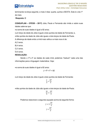 RACIOCÍNIO LÓGICO P/ TRF 2ª REGIÃO
QUESTÕES RESOLVIDAS
Prof. Arthur Lima – Estratégia Concursos
www.estrategiaconcursos.com.br 4
terminando na terça seguinte, e mais 3 dias: quarta, quinta e SEXTA. Este é o dia 1º
de maio.
Resposta: C
CONSUPLAN – CFESS – 2017) Júlia, Paula e Fernanda são irmãs e sobre suas
idades sabe-se que:
a soma de suas idades é igual a 82 anos;
um terço da idade de Júlia é igual a dois quintos da idade de Fernanda; e,
três quintos da idade de Júlia são iguais a dois terços da idade de Paula.
A diferença de idade entre a irmã mais velha e a mais nova é de:
A) 3 anos.
B) 4 anos.
C) 5 anos.
D) 6 anos.
RESOLUÇÃO:
Sendo J, P e F as idades de cada irmã, podemos “traduzir” cada uma das
informações para a linguagem matemática. Veja:
a soma de suas idades é igual a 82 anos:
J + P + F = 82
um terço da idade de Júlia é igual a dois quintos da idade de Fernanda:
3
=
2
5
três quintos da idade de Júlia são iguais a dois terços da idade de Paula.
3
5
=
2
3
Podemos reescrever a segunda equação acima da seguinte forma:
= 3.
2
5
=
6
5
 
