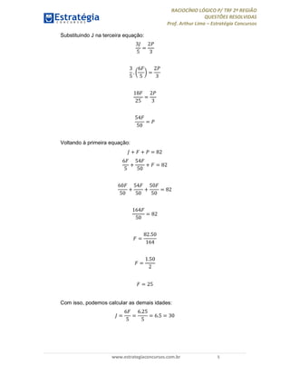 RACIOCÍNIO LÓGICO P/ TRF 2ª REGIÃO
QUESTÕES RESOLVIDAS
Prof. Arthur Lima – Estratégia Concursos
www.estrategiaconcursos.com.br 5
Substituindo J na terceira equação:
3
5
=
2
3
3
5
.
6
5
=
2
3
18
25
=
2
3
54
50
=
Voltando à primeira equação:
+ + = 82
6
5
+
54
50
+ = 82
60
50
+
54
50
+
50
50
= 82
164
50
= 82
=
82.50
164
=
1.50
2
= 25
Com isso, podemos calcular as demais idades:
=
6
5
=
6.25
5
= 6.5 = 30
 
