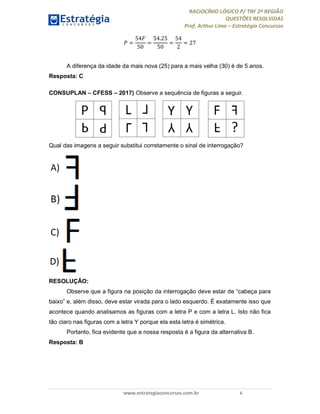 RACIOCÍNIO LÓGICO P/ TRF 2ª REGIÃO
QUESTÕES RESOLVIDAS
Prof. Arthur Lima – Estratégia Concursos
www.estrategiaconcursos.com.br 6
=
54
50
=
54.25
50
=
54
2
= 27
A diferença da idade da mais nova (25) para a mais velha (30) é de 5 anos.
Resposta: C
CONSUPLAN – CFESS – 2017) Observe a sequência de figuras a seguir.
Qual das imagens a seguir substitui corretamente o sinal de interrogação?
RESOLUÇÃO:
Observe que a figura na posição da interrogação deve estar de “cabeça para
baixo” e, além disso, deve estar virada para o lado esquerdo. É exatamente isso que
acontece quando analisamos as figuras com a letra P e com a letra L. Isto não fica
tão claro nas figuras com a letra Y porque ela esta letra é simétrica.
Portanto, fica evidente que a nossa resposta é a figura da alternativa B.
Resposta: B
 